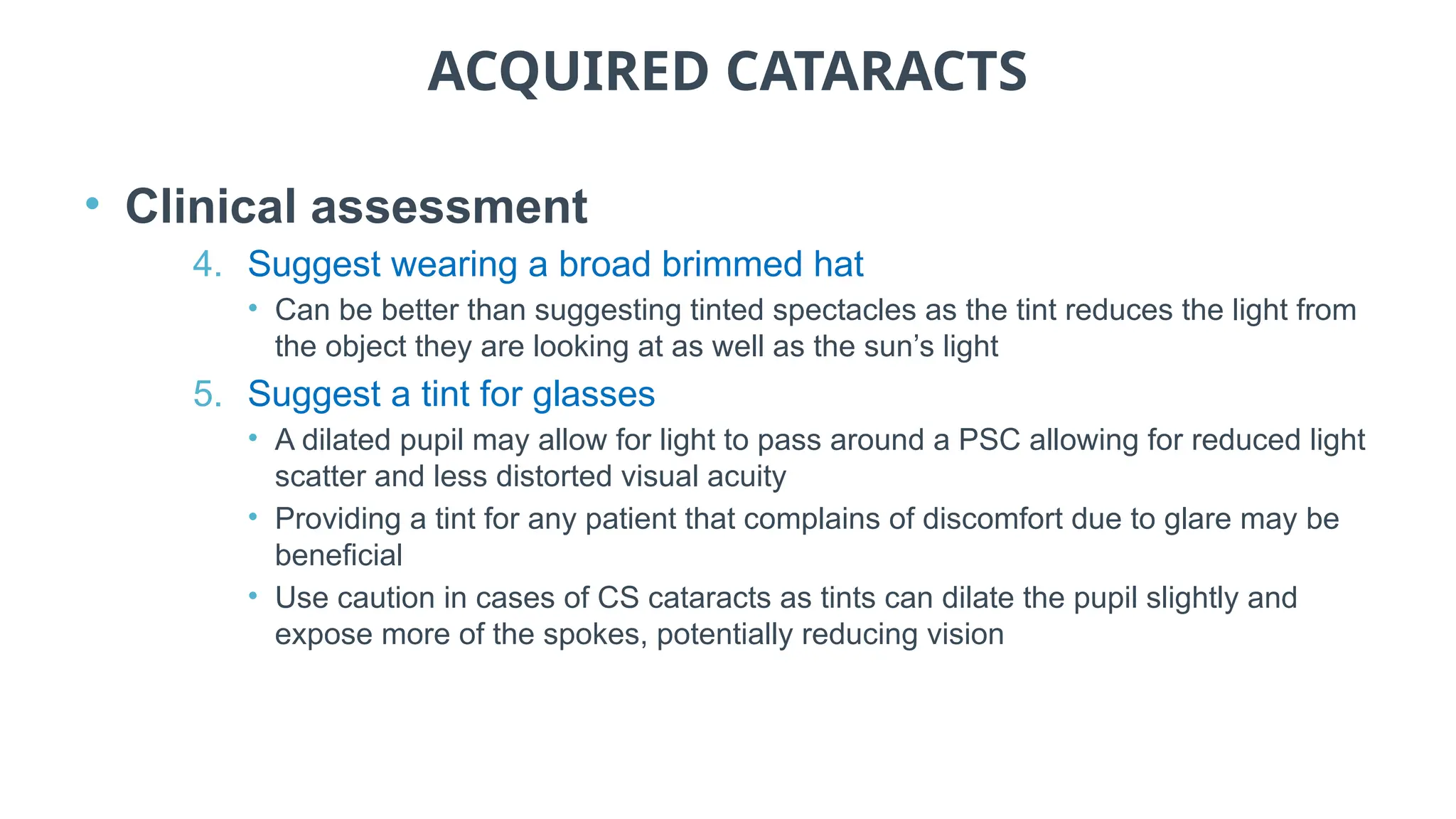 ACQUIRED CATARACTS
• Clinical assessment
4. Suggest wearing a broad brimmed hat
• Can be better than suggesting tinted spectacles as the tint reduces the light from
the object they are looking at as well as the sun’s light
5. Suggest a tint for glasses
• A dilated pupil may allow for light to pass around a PSC allowing for reduced light
scatter and less distorted visual acuity
• Providing a tint for any patient that complains of discomfort due to glare may be
beneficial
• Use caution in cases of CS cataracts as tints can dilate the pupil slightly and
expose more of the spokes, potentially reducing vision
 