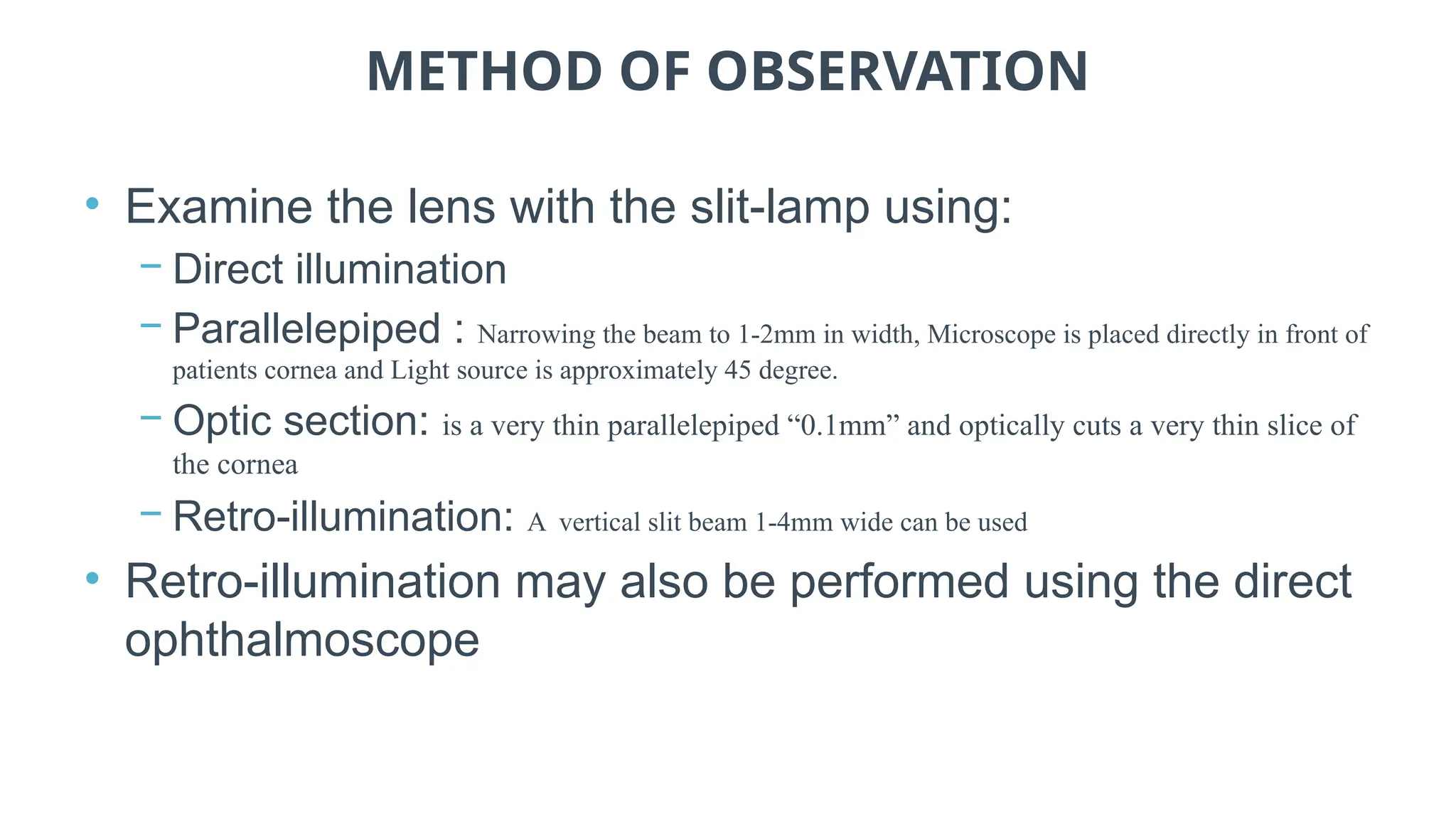 METHOD OF OBSERVATION
• Examine the lens with the slit-lamp using:
− Direct illumination
− Parallelepiped : Narrowing the beam to 1-2mm in width, Microscope is placed directly in front of
patients cornea and Light source is approximately 45 degree.
− Optic section: is a very thin parallelepiped “0.1mm” and optically cuts a very thin slice of
the cornea
− Retro-illumination: A vertical slit beam 1-4mm wide can be used
• Retro-illumination may also be performed using the direct
ophthalmoscope
 