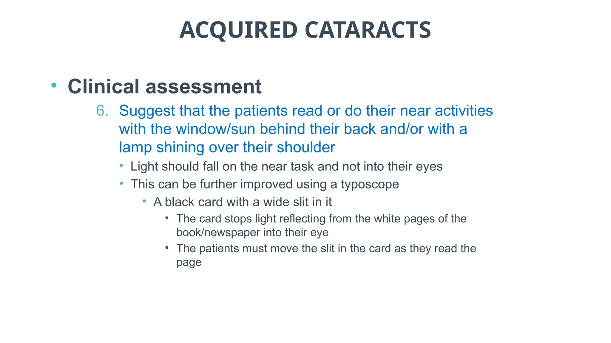 ACQUIRED CATARACTS
• Clinical assessment
6. Suggest that the patients read or do their near activities
with the window/sun behind their back and/or with a
lamp shining over their shoulder
• Light should fall on the near task and not into their eyes
• This can be further improved using a typoscope
• A black card with a wide slit in it
• The card stops light reflecting from the white pages of the
book/newspaper into their eye
• The patients must move the slit in the card as they read the
page
 
