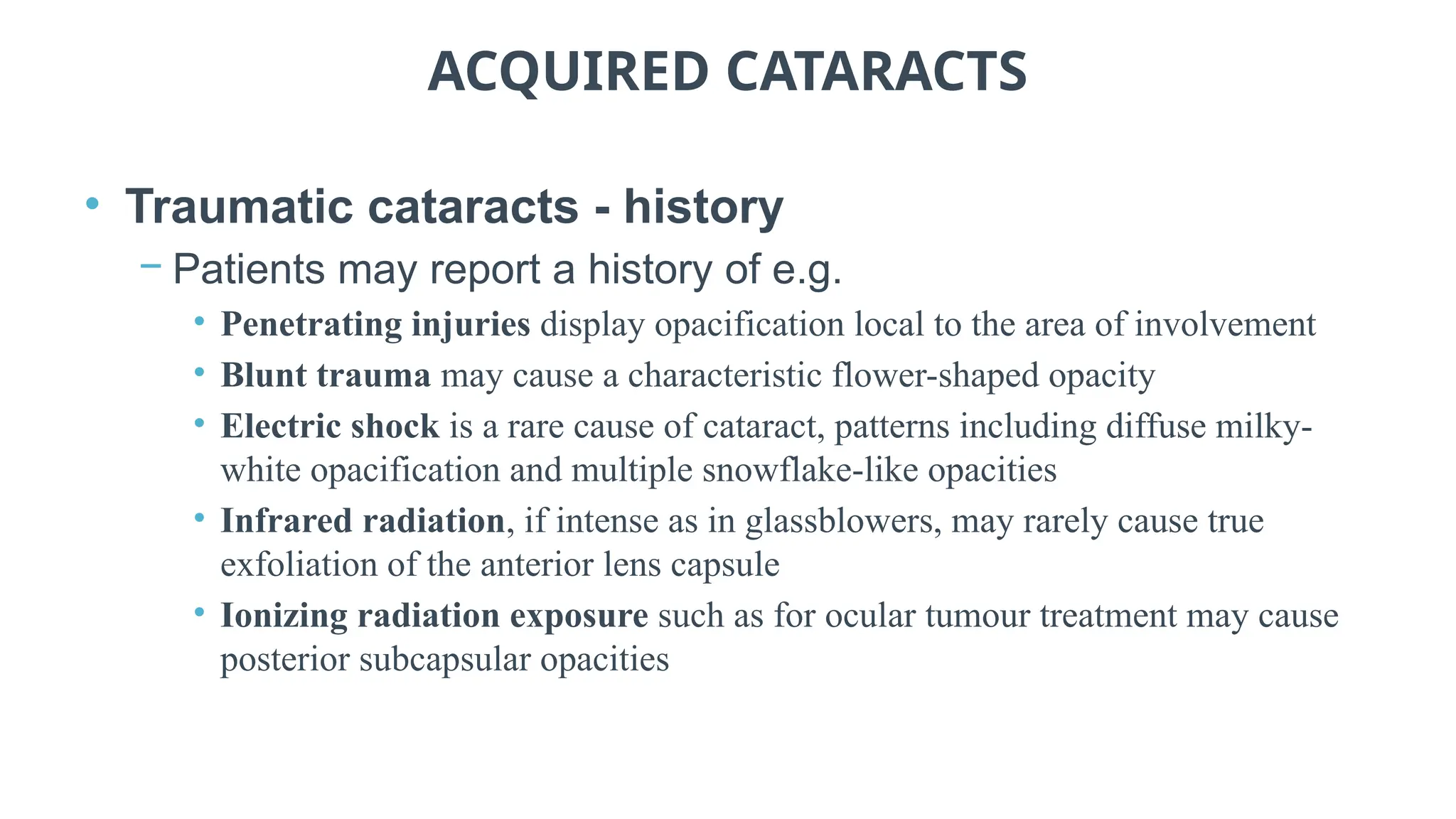 ACQUIRED CATARACTS
• Traumatic cataracts - history
− Patients may report a history of e.g.
• Penetrating injuries display opacification local to the area of involvement
• Blunt trauma may cause a characteristic flower-shaped opacity
• Electric shock is a rare cause of cataract, patterns including diffuse milky-
white opacification and multiple snowflake-like opacities
• Infrared radiation, if intense as in glassblowers, may rarely cause true
exfoliation of the anterior lens capsule
• Ionizing radiation exposure such as for ocular tumour treatment may cause
posterior subcapsular opacities
 