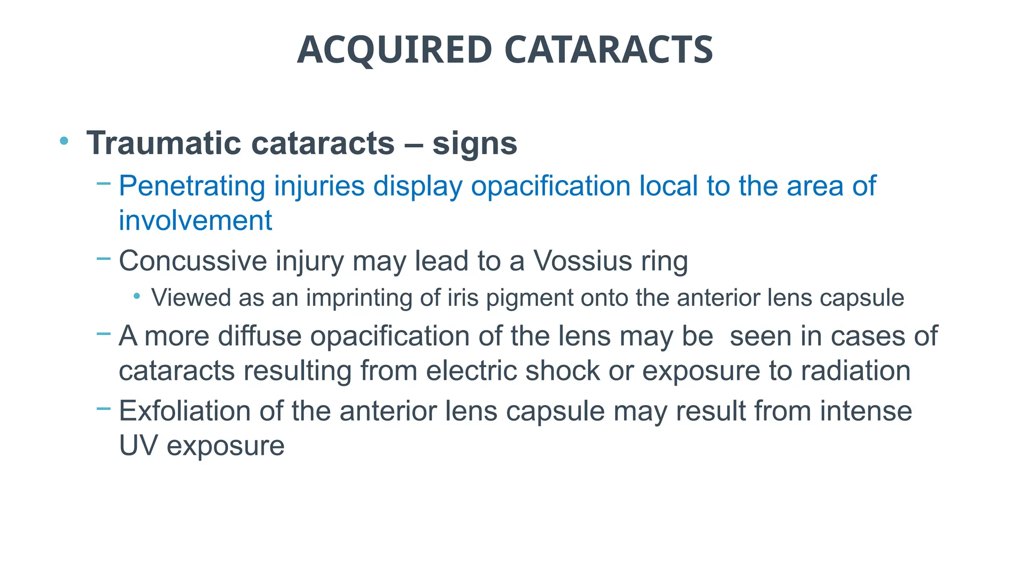 ACQUIRED CATARACTS
• Traumatic cataracts – signs
− Penetrating injuries display opacification local to the area of
involvement
− Concussive injury may lead to a Vossius ring
• Viewed as an imprinting of iris pigment onto the anterior lens capsule
− A more diffuse opacification of the lens may be seen in cases of
cataracts resulting from electric shock or exposure to radiation
− Exfoliation of the anterior lens capsule may result from intense
UV exposure
 
