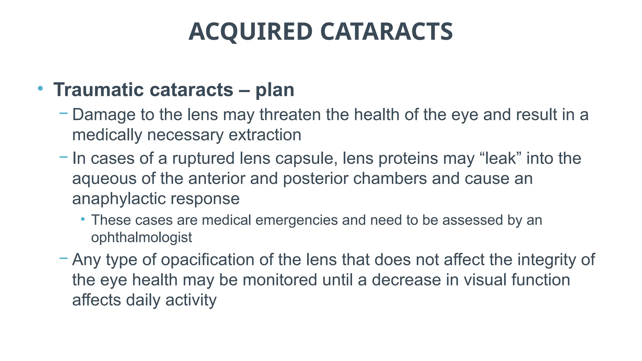 ACQUIRED CATARACTS
• Traumatic cataracts – plan
− Damage to the lens may threaten the health of the eye and result in a
medically necessary extraction
− In cases of a ruptured lens capsule, lens proteins may “leak” into the
aqueous of the anterior and posterior chambers and cause an
anaphylactic response
• These cases are medical emergencies and need to be assessed by an
ophthalmologist
− Any type of opacification of the lens that does not affect the integrity of
the eye health may be monitored until a decrease in visual function
affects daily activity
 