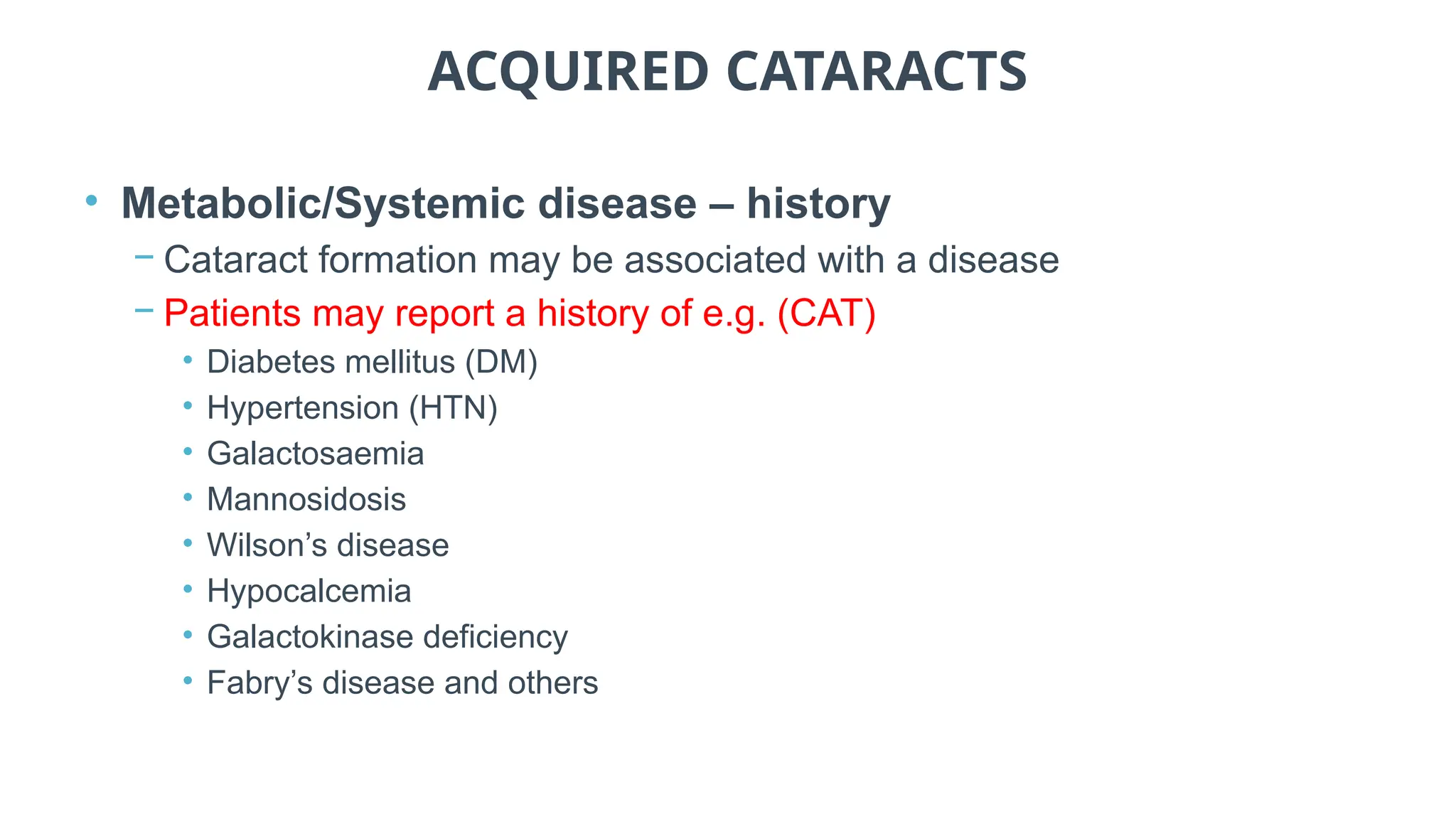 ACQUIRED CATARACTS
• Metabolic/Systemic disease – history
− Cataract formation may be associated with a disease
− Patients may report a history of e.g. (CAT)
• Diabetes mellitus (DM)
• Hypertension (HTN)
• Galactosaemia
• Mannosidosis
• Wilson’s disease
• Hypocalcemia
• Galactokinase deficiency
• Fabry’s disease and others
 