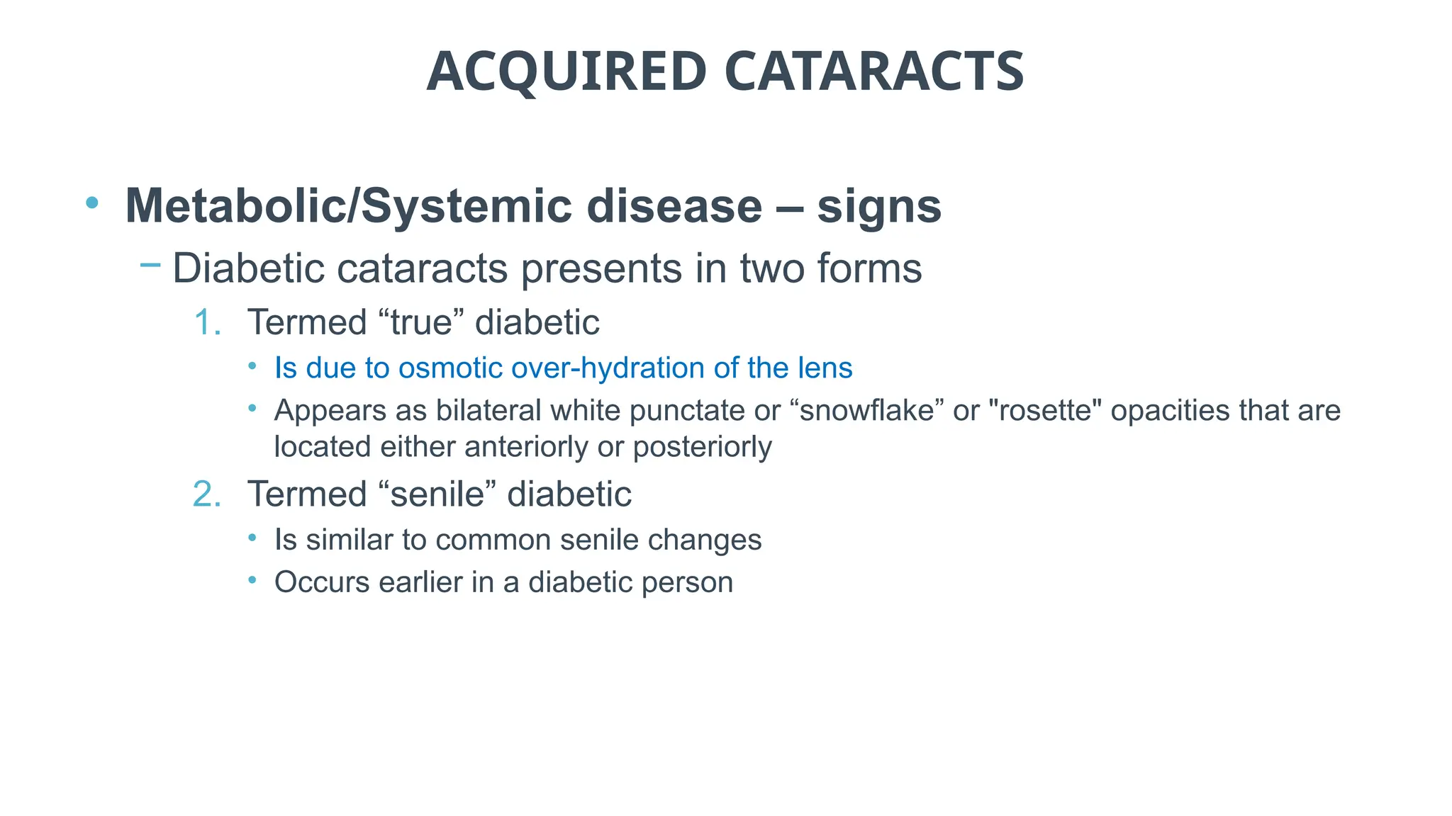 ACQUIRED CATARACTS
• Metabolic/Systemic disease – signs
− Diabetic cataracts presents in two forms
1. Termed “true” diabetic
• Is due to osmotic over-hydration of the lens
• Appears as bilateral white punctate or “snowflake” or "rosette" opacities that are
located either anteriorly or posteriorly
2. Termed “senile” diabetic
• Is similar to common senile changes
• Occurs earlier in a diabetic person
 
