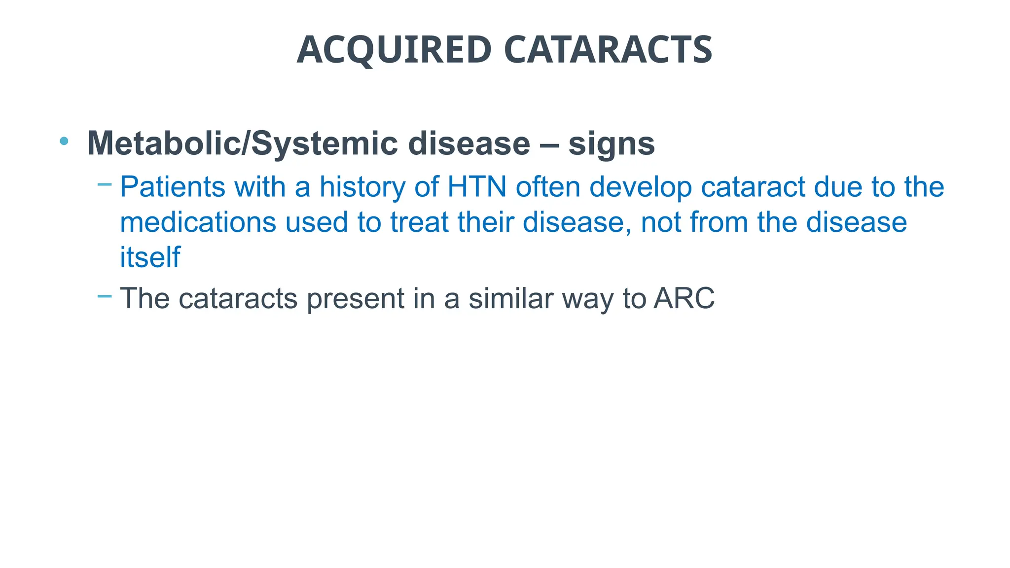 ACQUIRED CATARACTS
• Metabolic/Systemic disease – signs
− Patients with a history of HTN often develop cataract due to the
medications used to treat their disease, not from the disease
itself
− The cataracts present in a similar way to ARC
 
