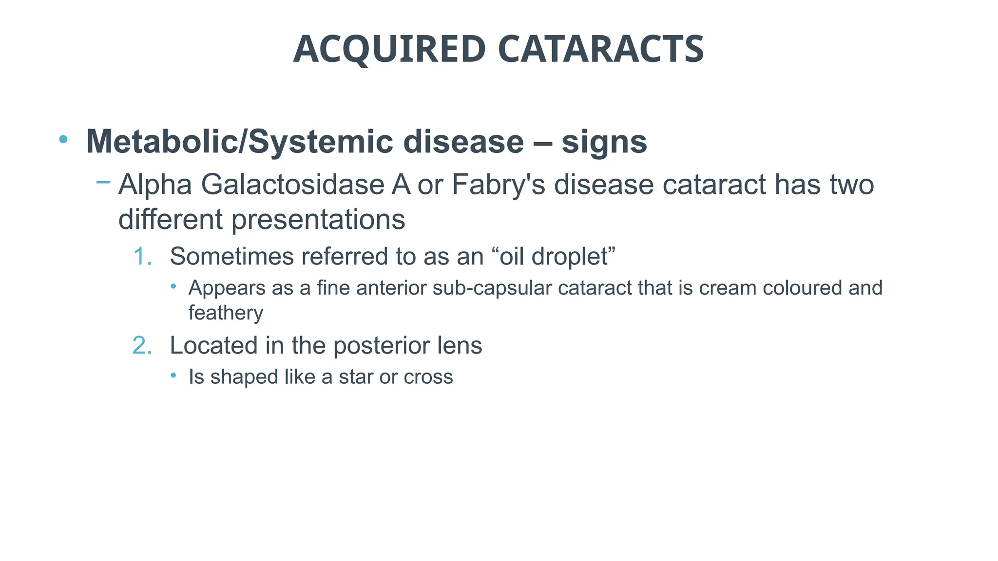 ACQUIRED CATARACTS
• Metabolic/Systemic disease – signs
− Alpha Galactosidase A or Fabry's disease cataract has two
different presentations
1. Sometimes referred to as an “oil droplet”
• Appears as a fine anterior sub-capsular cataract that is cream coloured and
feathery
2. Located in the posterior lens
• Is shaped like a star or cross
 