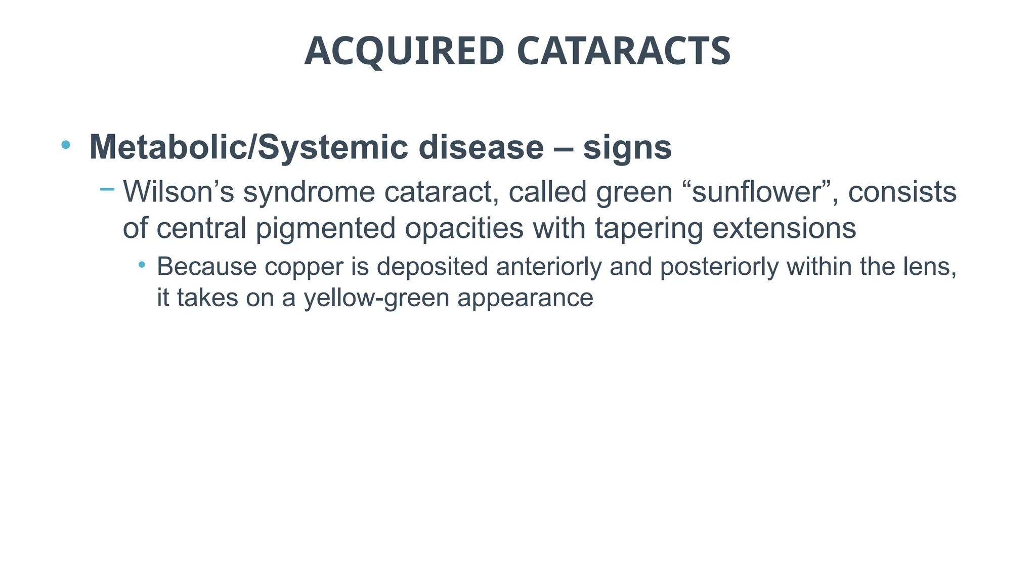 ACQUIRED CATARACTS
• Metabolic/Systemic disease – signs
− Wilson’s syndrome cataract, called green “sunflower”, consists
of central pigmented opacities with tapering extensions
• Because copper is deposited anteriorly and posteriorly within the lens,
it takes on a yellow-green appearance
 