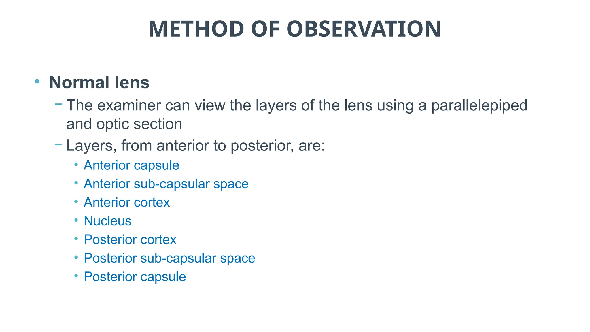 METHOD OF OBSERVATION
• Normal lens
− The examiner can view the layers of the lens using a parallelepiped
and optic section
− Layers, from anterior to posterior, are:
• Anterior capsule
• Anterior sub-capsular space
• Anterior cortex
• Nucleus
• Posterior cortex
• Posterior sub-capsular space
• Posterior capsule
 