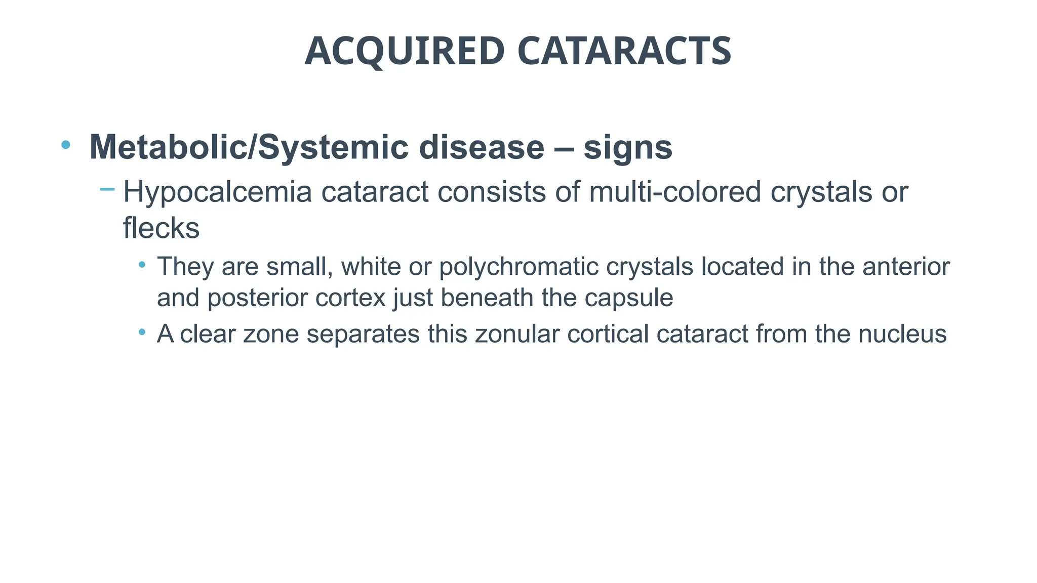 ACQUIRED CATARACTS
• Metabolic/Systemic disease – signs
− Hypocalcemia cataract consists of multi-colored crystals or
flecks
• They are small, white or polychromatic crystals located in the anterior
and posterior cortex just beneath the capsule
• A clear zone separates this zonular cortical cataract from the nucleus
 