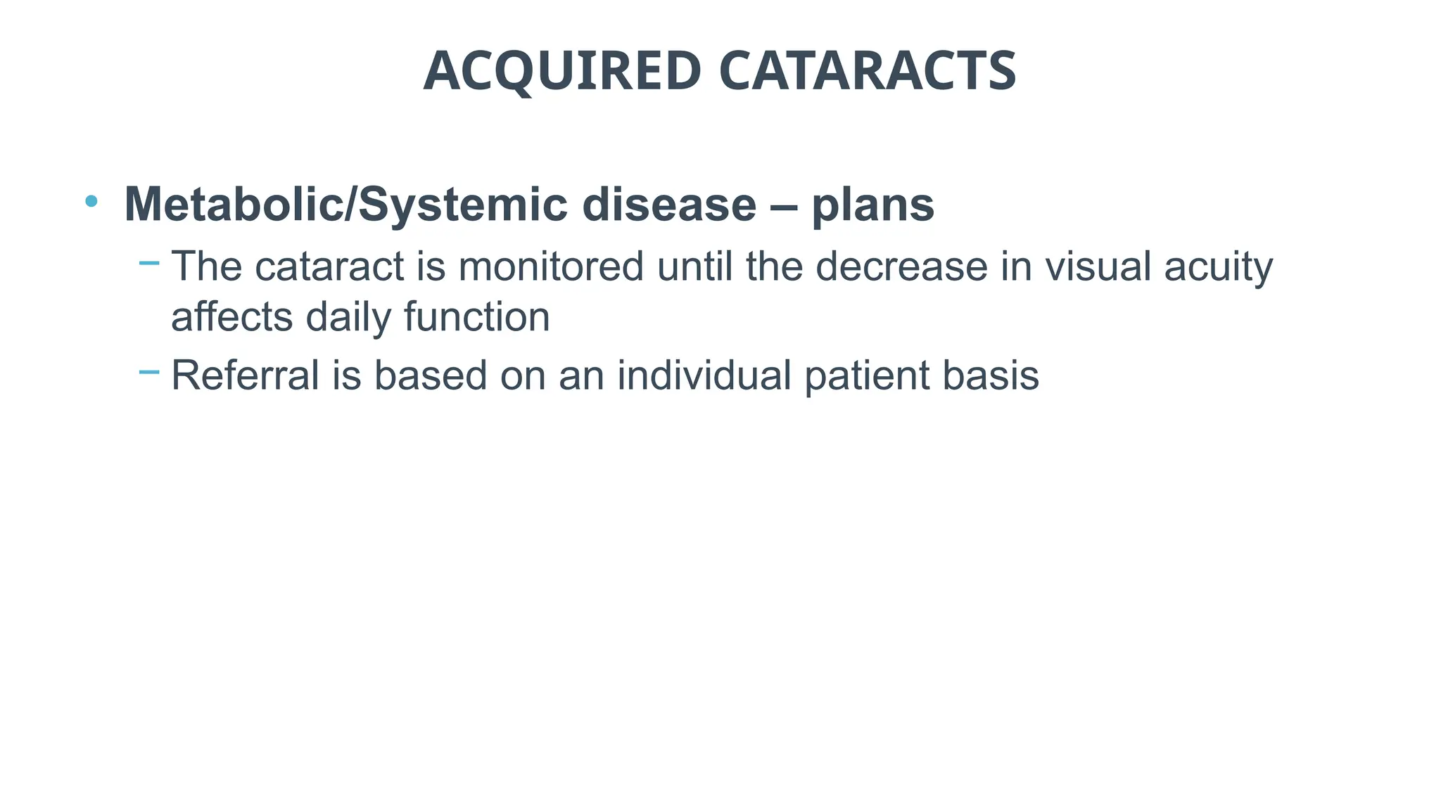 ACQUIRED CATARACTS
• Metabolic/Systemic disease – plans
− The cataract is monitored until the decrease in visual acuity
affects daily function
− Referral is based on an individual patient basis
 