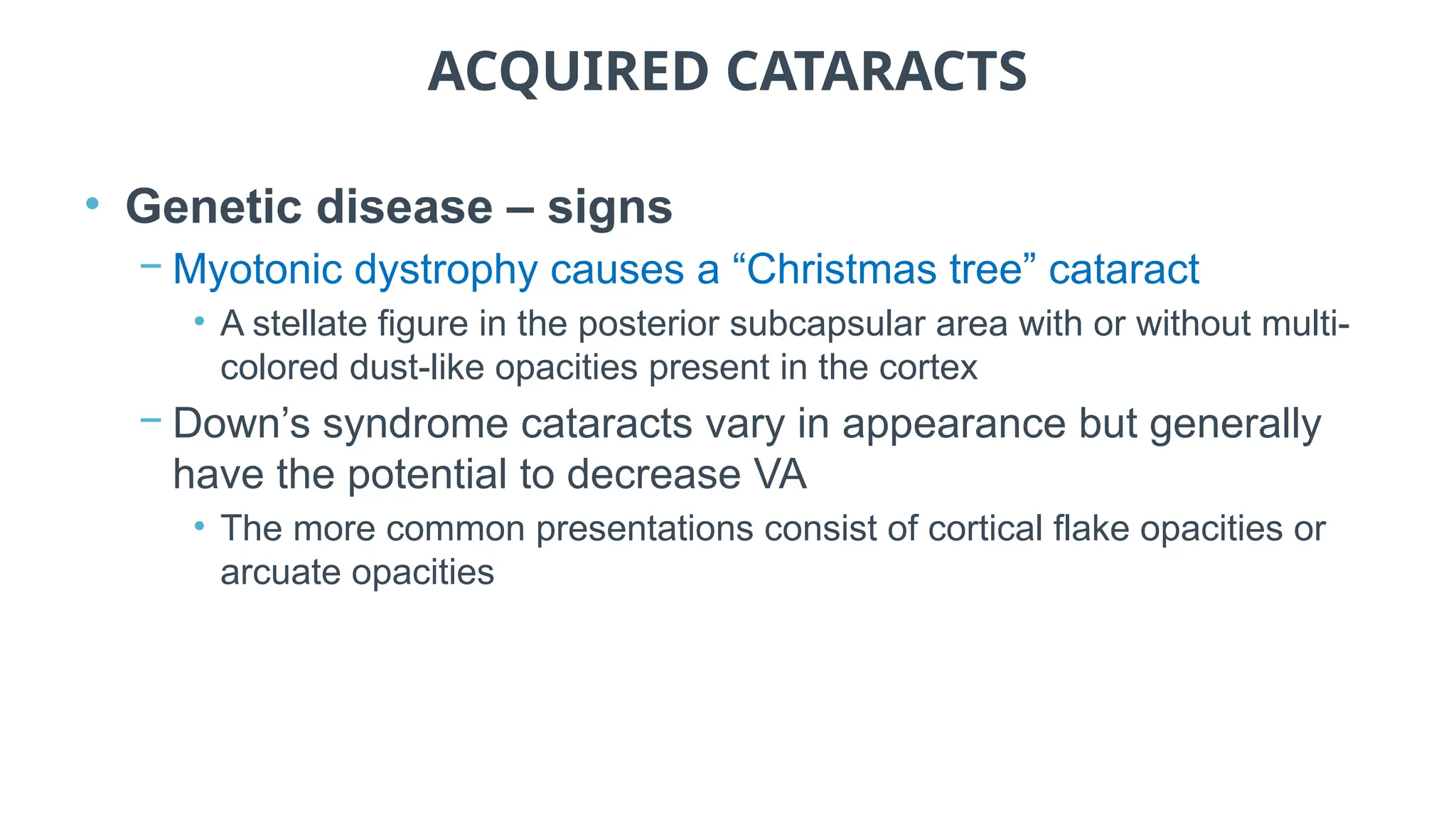 ACQUIRED CATARACTS
• Genetic disease – signs
− Myotonic dystrophy causes a “Christmas tree” cataract
• A stellate figure in the posterior subcapsular area with or without multi-
colored dust-like opacities present in the cortex
− Down’s syndrome cataracts vary in appearance but generally
have the potential to decrease VA
• The more common presentations consist of cortical flake opacities or
arcuate opacities
 