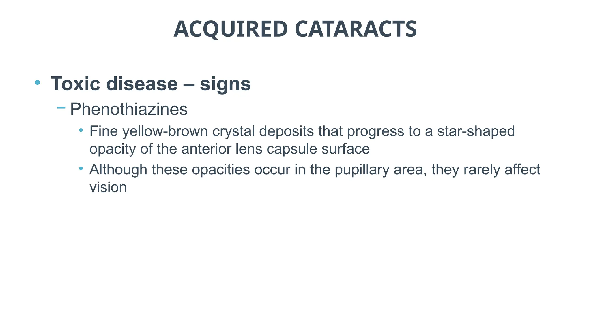 ACQUIRED CATARACTS
• Toxic disease – signs
− Phenothiazines
• Fine yellow-brown crystal deposits that progress to a star-shaped
opacity of the anterior lens capsule surface
• Although these opacities occur in the pupillary area, they rarely affect
vision
 