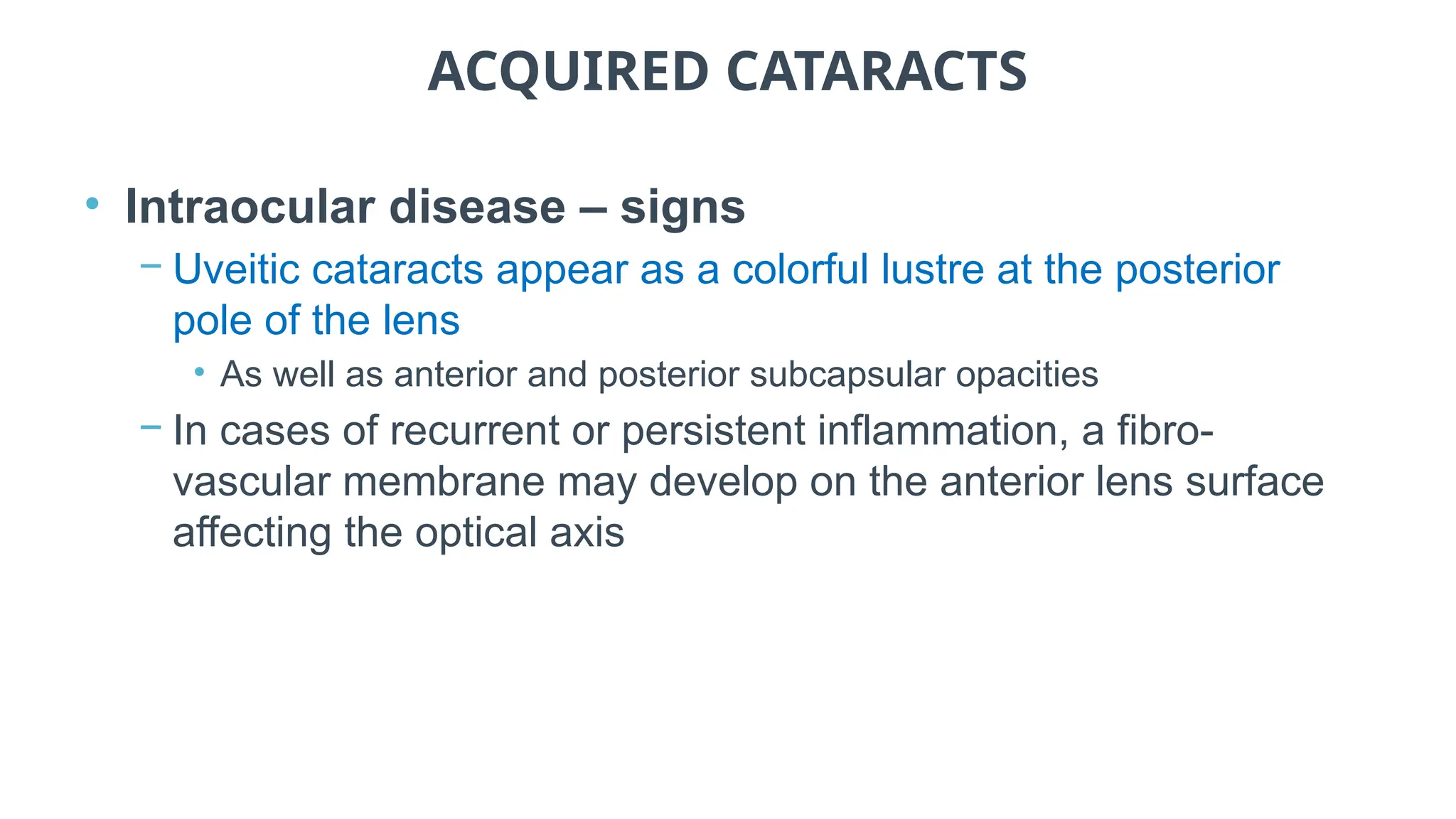 ACQUIRED CATARACTS
• Intraocular disease – signs
− Uveitic cataracts appear as a colorful lustre at the posterior
pole of the lens
• As well as anterior and posterior subcapsular opacities
− In cases of recurrent or persistent inflammation, a fibro-
vascular membrane may develop on the anterior lens surface
affecting the optical axis
 