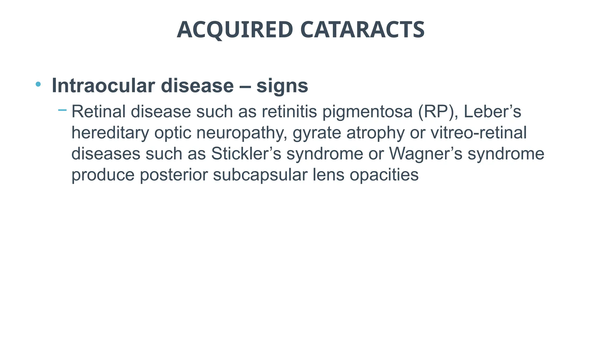 ACQUIRED CATARACTS
• Intraocular disease – signs
− Retinal disease such as retinitis pigmentosa (RP), Leber’s
hereditary optic neuropathy, gyrate atrophy or vitreo-retinal
diseases such as Stickler’s syndrome or Wagner’s syndrome
produce posterior subcapsular lens opacities
 