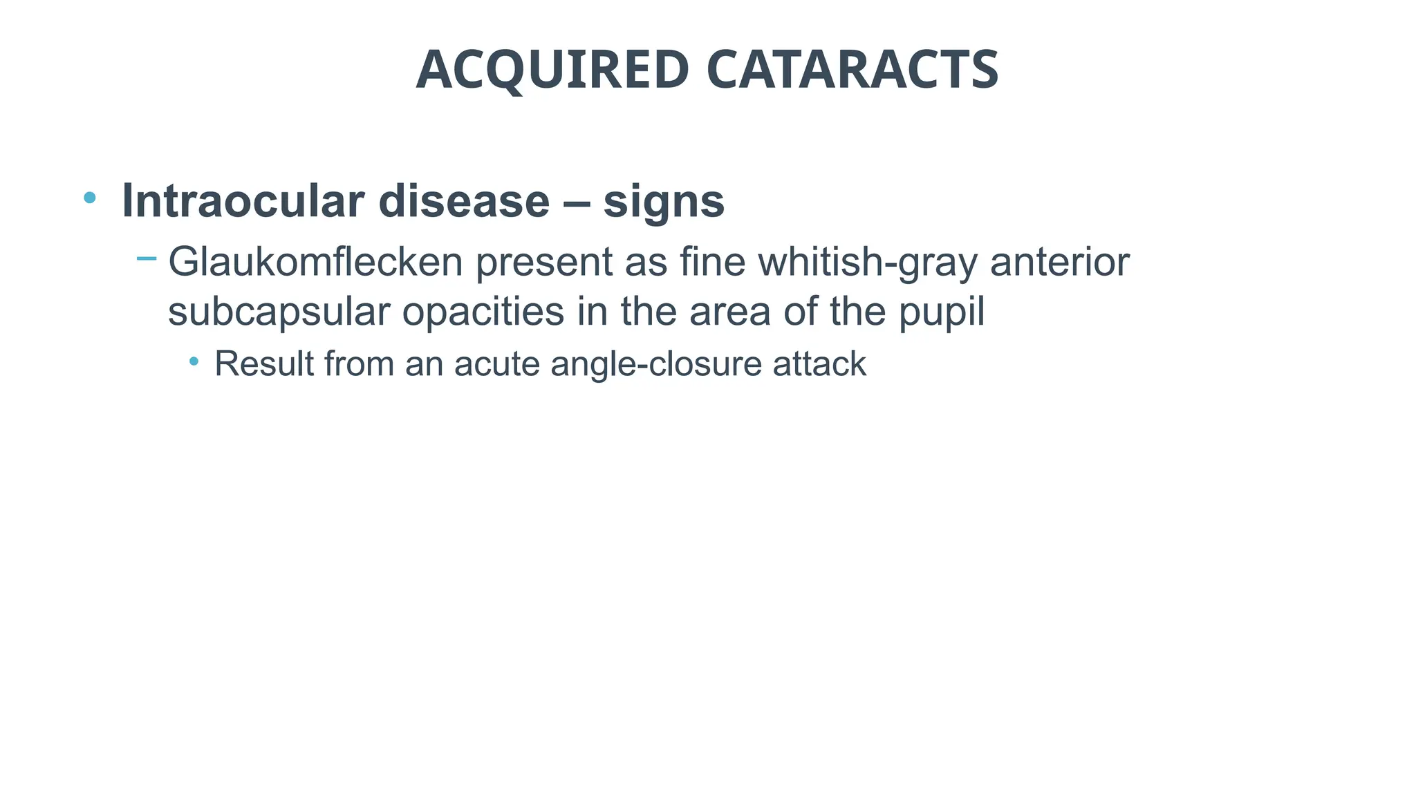 ACQUIRED CATARACTS
• Intraocular disease – signs
− Glaukomflecken present as fine whitish-gray anterior
subcapsular opacities in the area of the pupil
• Result from an acute angle-closure attack
 