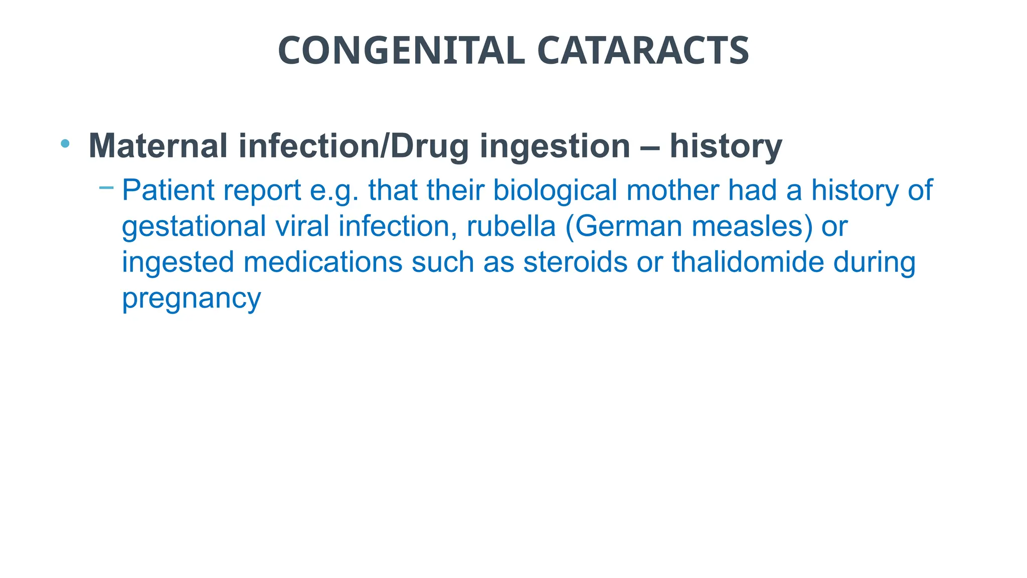 CONGENITAL CATARACTS
• Maternal infection/Drug ingestion – history
− Patient report e.g. that their biological mother had a history of
gestational viral infection, rubella (German measles) or
ingested medications such as steroids or thalidomide during
pregnancy
 
