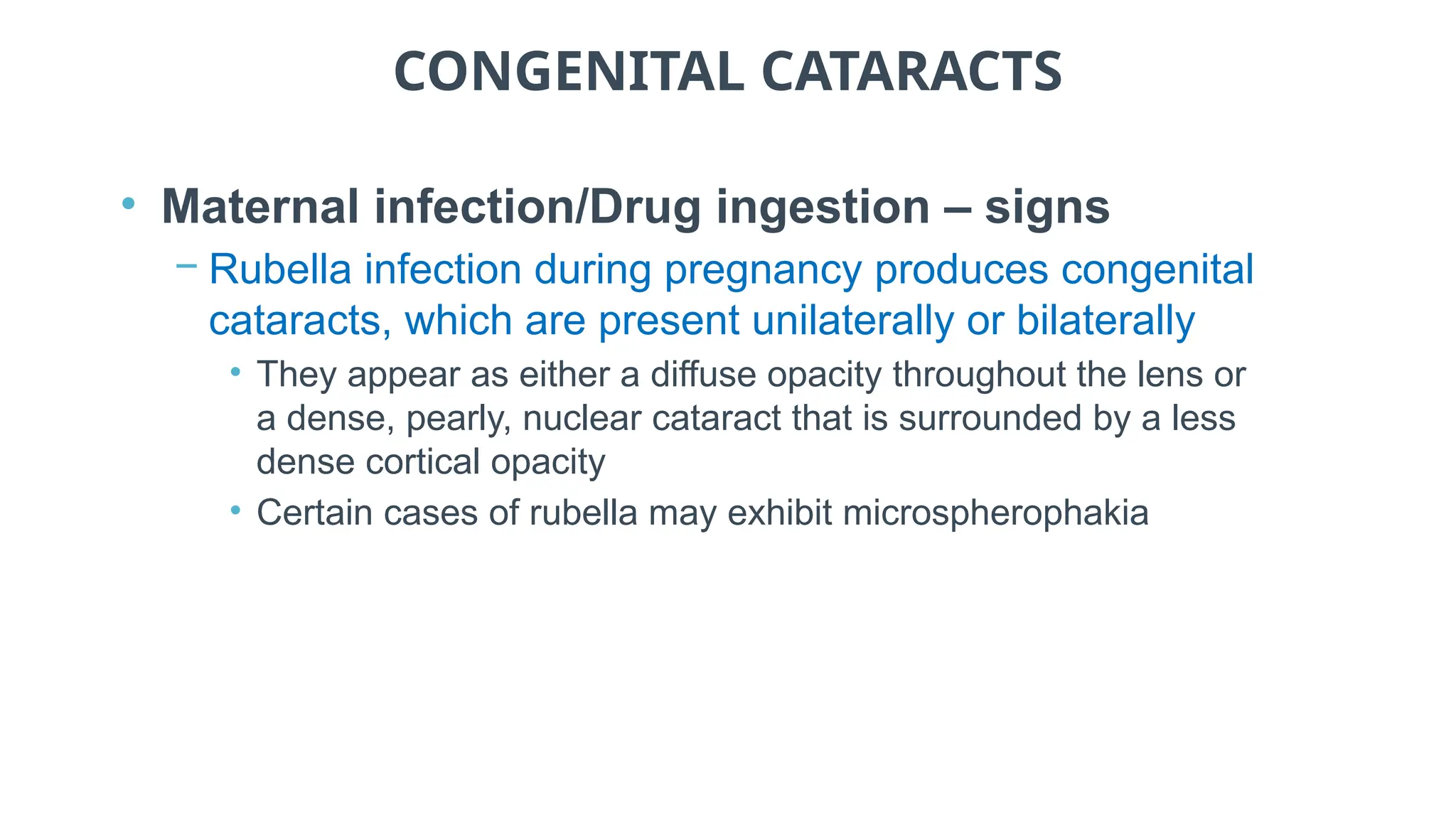 CONGENITAL CATARACTS
• Maternal infection/Drug ingestion – signs
− Rubella infection during pregnancy produces congenital
cataracts, which are present unilaterally or bilaterally
• They appear as either a diffuse opacity throughout the lens or
a dense, pearly, nuclear cataract that is surrounded by a less
dense cortical opacity
• Certain cases of rubella may exhibit microspherophakia
 