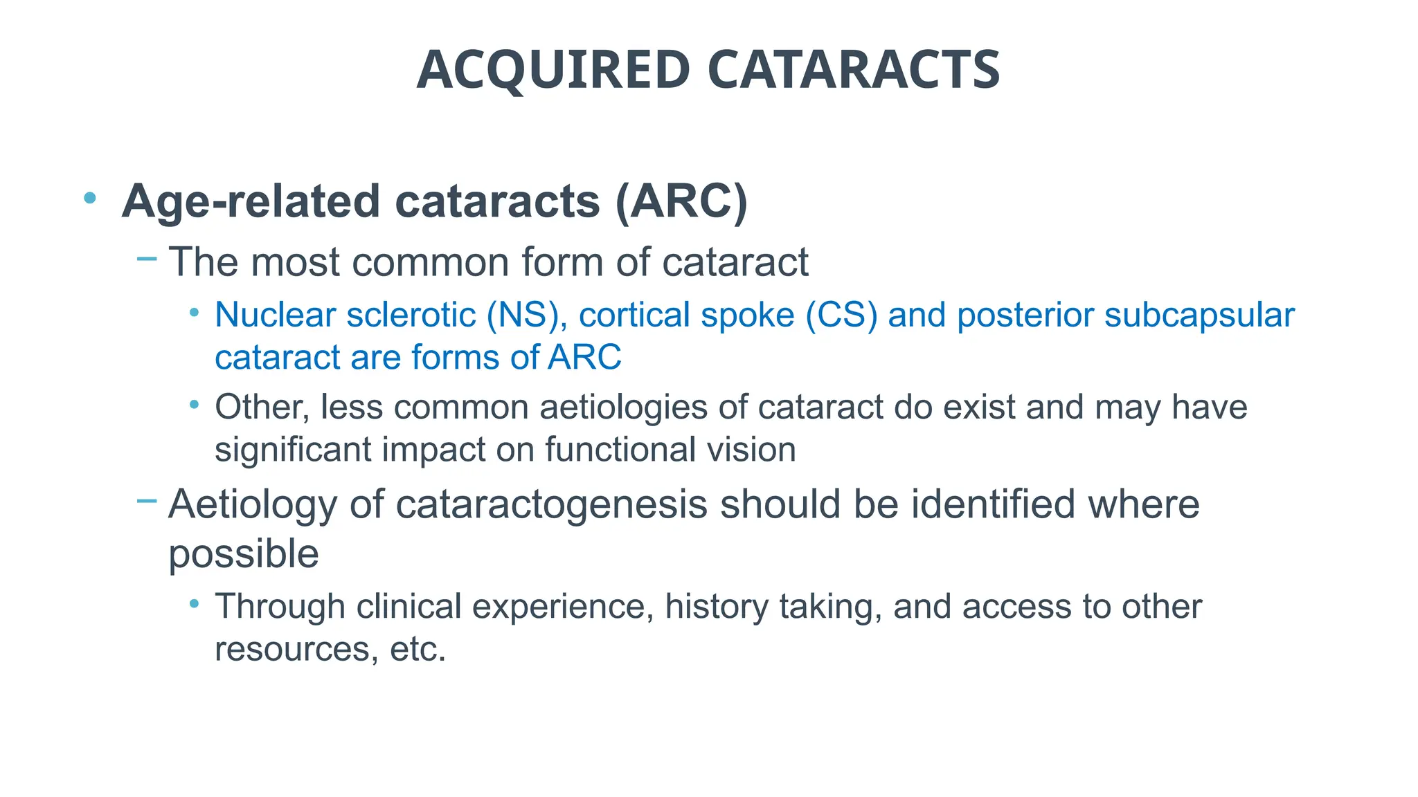 ACQUIRED CATARACTS
• Age-related cataracts (ARC)
− The most common form of cataract
• Nuclear sclerotic (NS), cortical spoke (CS) and posterior subcapsular
cataract are forms of ARC
• Other, less common aetiologies of cataract do exist and may have
significant impact on functional vision
− Aetiology of cataractogenesis should be identified where
possible
• Through clinical experience, history taking, and access to other
resources, etc.
 