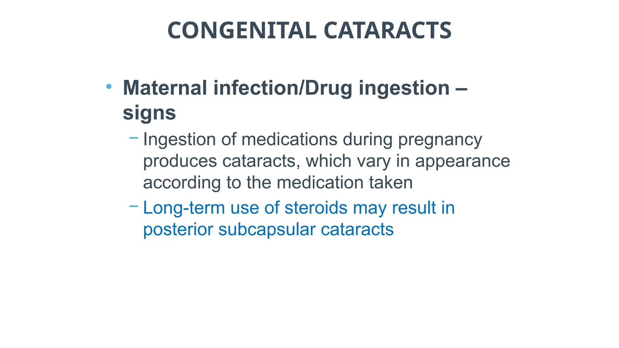 CONGENITAL CATARACTS
• Maternal infection/Drug ingestion –
signs
− Ingestion of medications during pregnancy
produces cataracts, which vary in appearance
according to the medication taken
− Long-term use of steroids may result in
posterior subcapsular cataracts
 