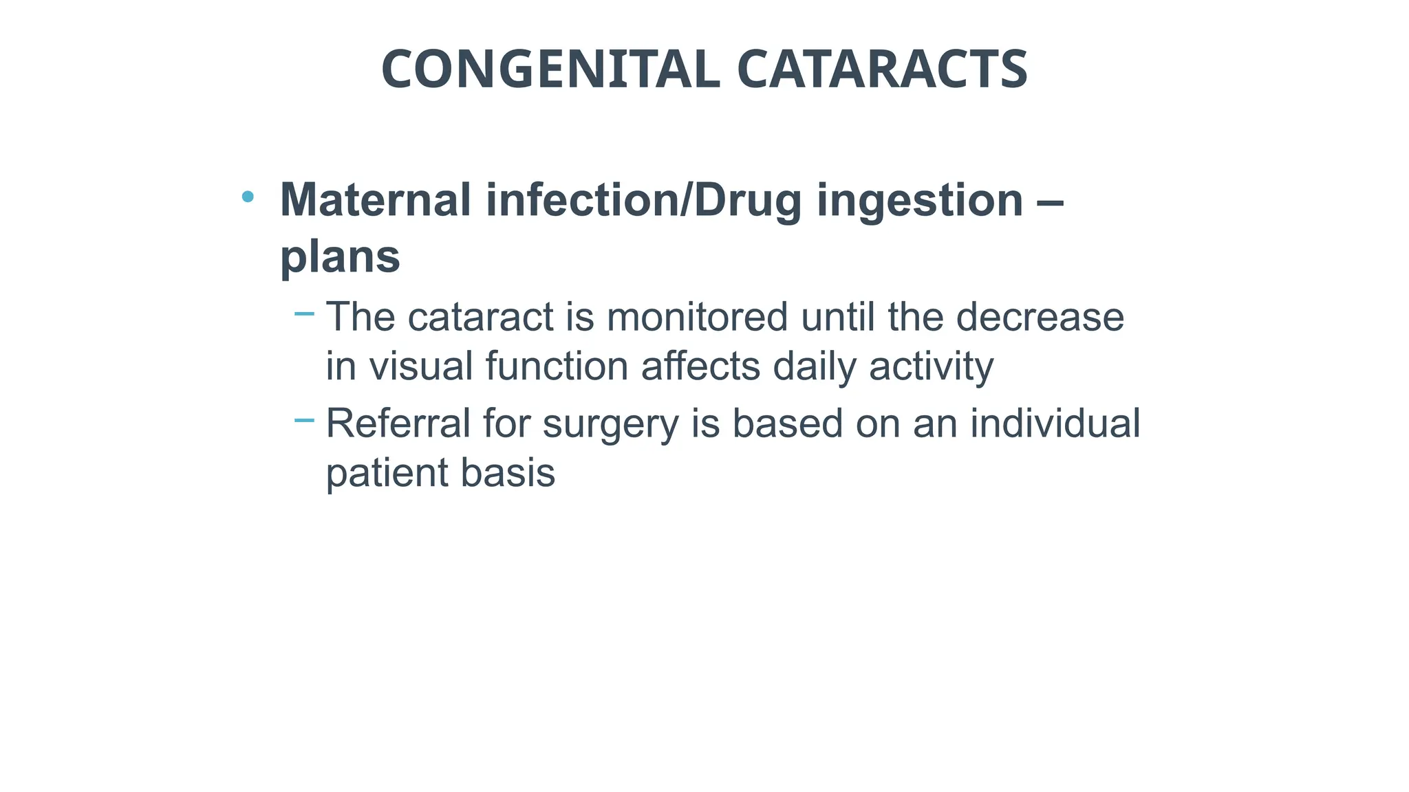 CONGENITAL CATARACTS
• Maternal infection/Drug ingestion –
plans
− The cataract is monitored until the decrease
in visual function affects daily activity
− Referral for surgery is based on an individual
patient basis
 