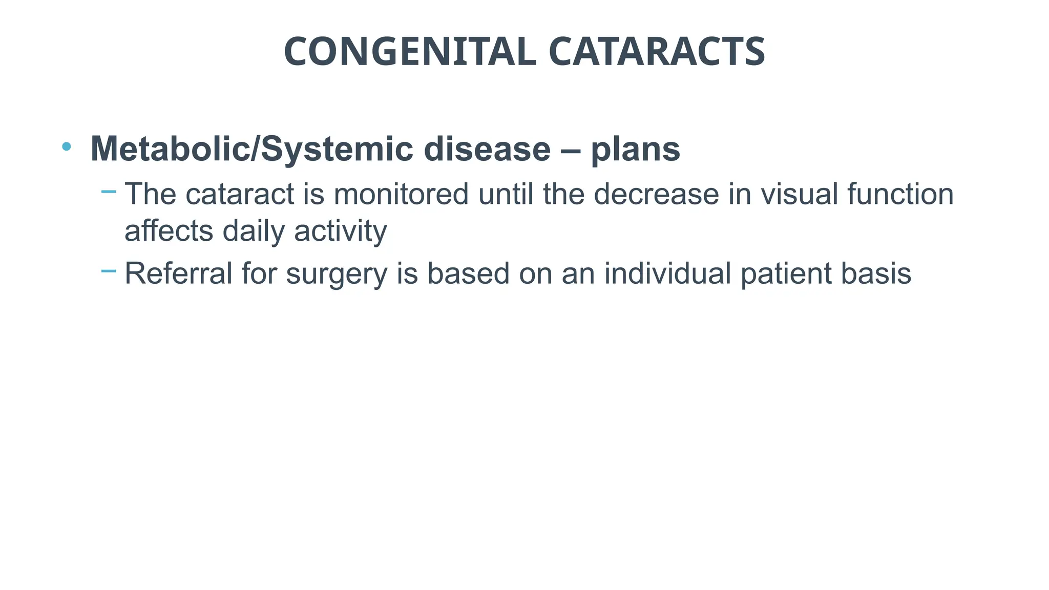 CONGENITAL CATARACTS
• Metabolic/Systemic disease – plans
− The cataract is monitored until the decrease in visual function
affects daily activity
− Referral for surgery is based on an individual patient basis
 