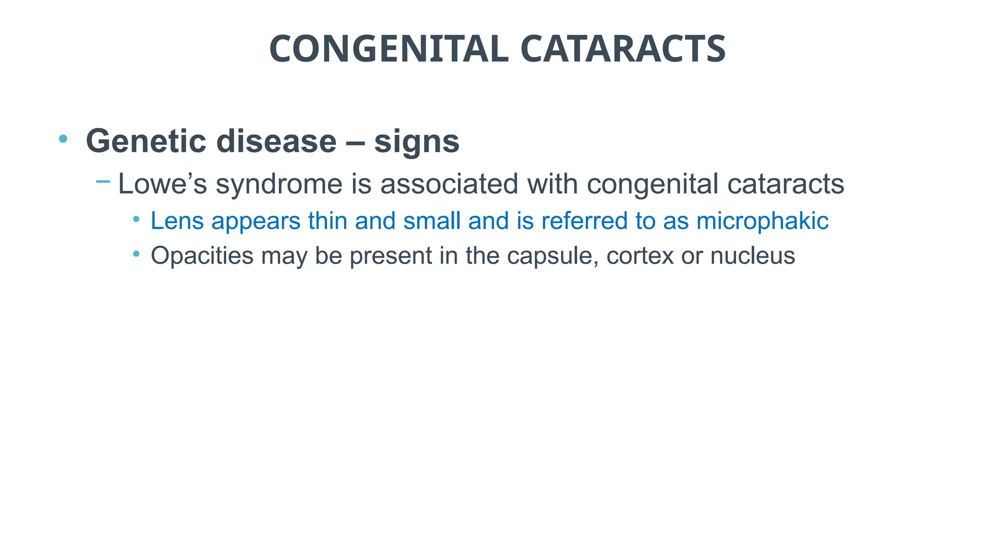 CONGENITAL CATARACTS
• Genetic disease – signs
− Lowe’s syndrome is associated with congenital cataracts
• Lens appears thin and small and is referred to as microphakic
• Opacities may be present in the capsule, cortex or nucleus
 