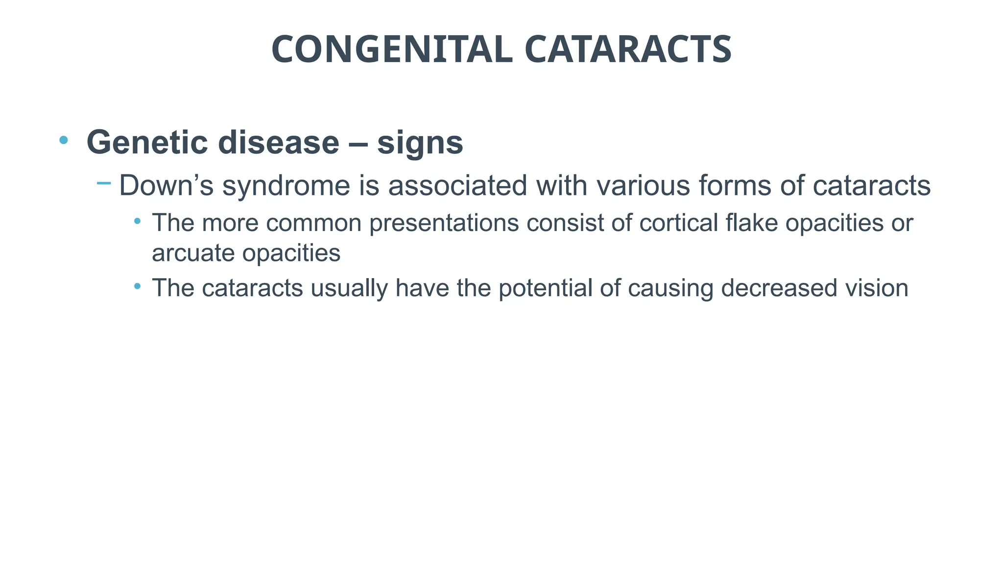 CONGENITAL CATARACTS
• Genetic disease – signs
− Down’s syndrome is associated with various forms of cataracts
• The more common presentations consist of cortical flake opacities or
arcuate opacities
• The cataracts usually have the potential of causing decreased vision
 