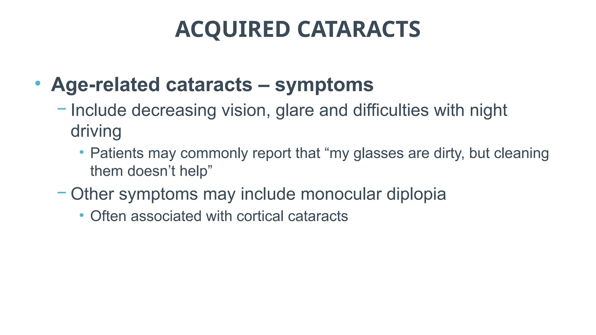 ACQUIRED CATARACTS
• Age-related cataracts – symptoms
− Include decreasing vision, glare and difficulties with night
driving
• Patients may commonly report that “my glasses are dirty, but cleaning
them doesn’t help”
− Other symptoms may include monocular diplopia
• Often associated with cortical cataracts
 