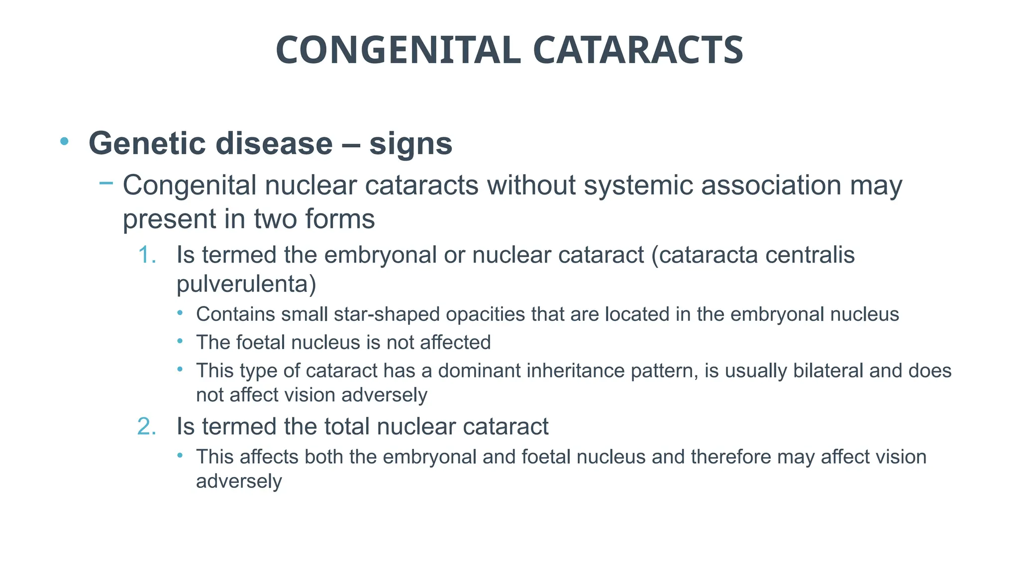 CONGENITAL CATARACTS
• Genetic disease – signs
− Congenital nuclear cataracts without systemic association may
present in two forms
1. Is termed the embryonal or nuclear cataract (cataracta centralis
pulverulenta)
• Contains small star-shaped opacities that are located in the embryonal nucleus
• The foetal nucleus is not affected
• This type of cataract has a dominant inheritance pattern, is usually bilateral and does
not affect vision adversely
2. Is termed the total nuclear cataract
• This affects both the embryonal and foetal nucleus and therefore may affect vision
adversely
 