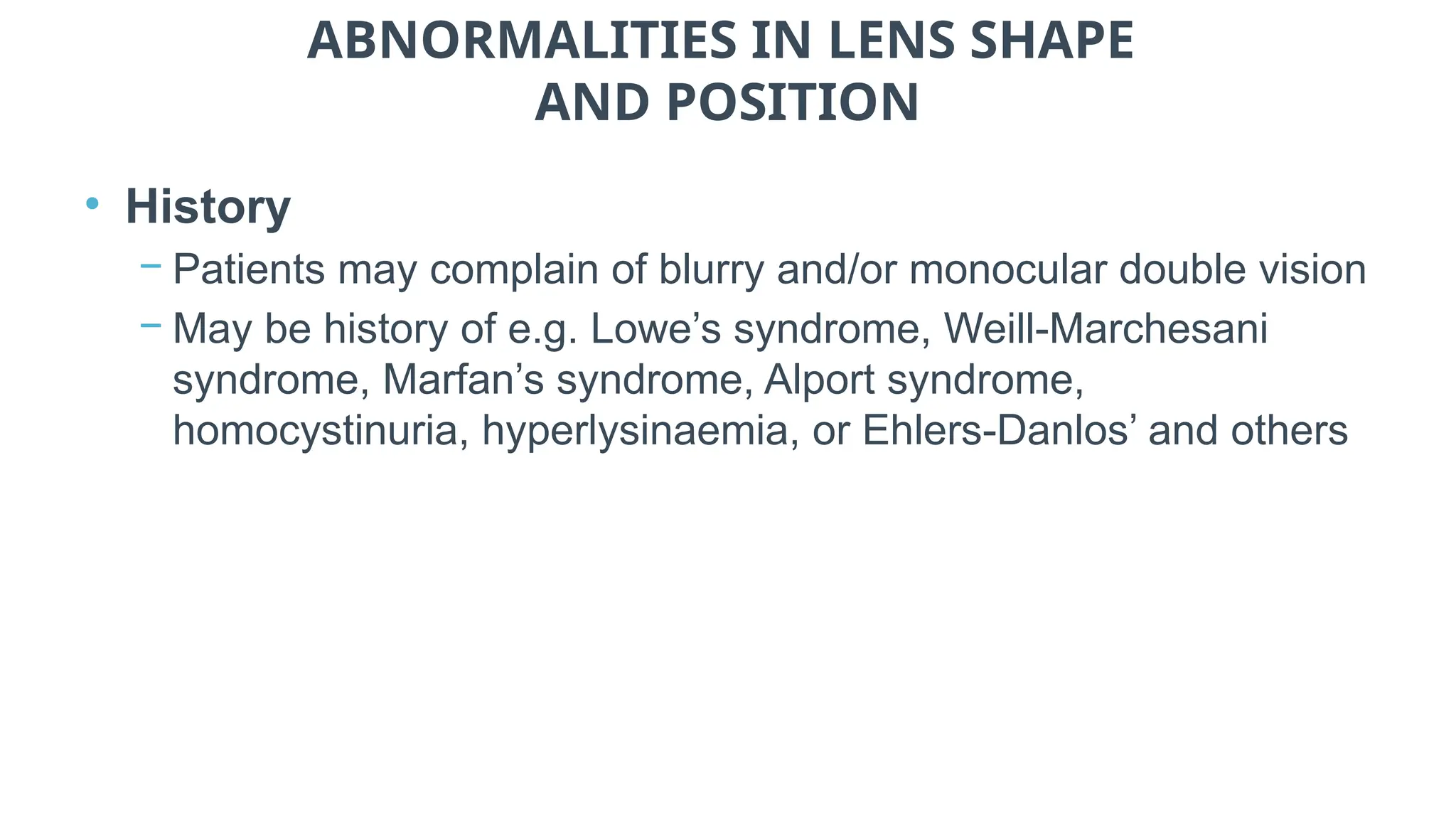 ABNORMALITIES IN LENS SHAPE
AND POSITION
• History
− Patients may complain of blurry and/or monocular double vision
− May be history of e.g. Lowe’s syndrome, Weill-Marchesani
syndrome, Marfan’s syndrome, Alport syndrome,
homocystinuria, hyperlysinaemia, or Ehlers-Danlos’ and others
 
