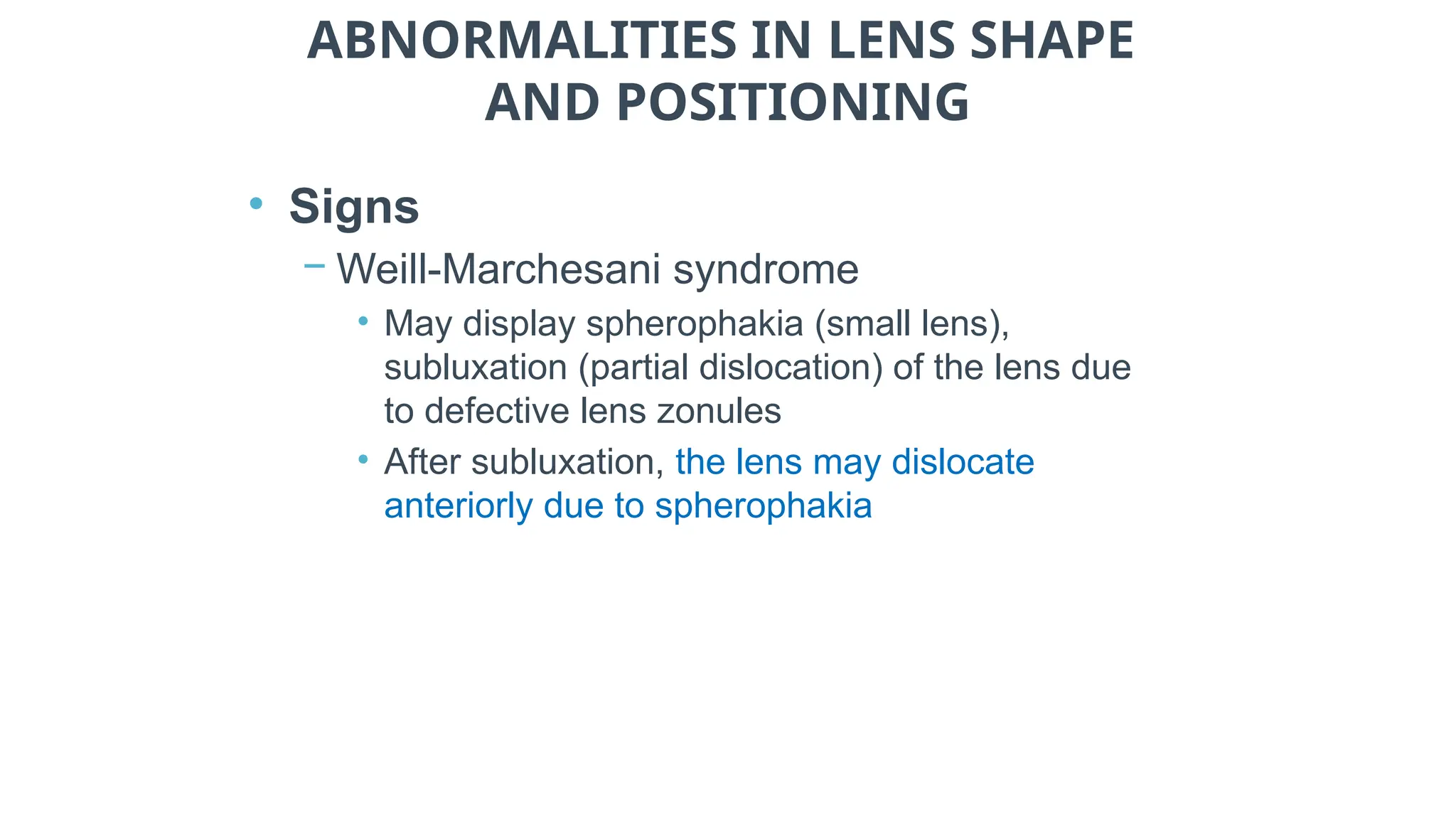 ABNORMALITIES IN LENS SHAPE
AND POSITIONING
• Signs
− Weill-Marchesani syndrome
• May display spherophakia (small lens),
subluxation (partial dislocation) of the lens due
to defective lens zonules
• After subluxation, the lens may dislocate
anteriorly due to spherophakia
 