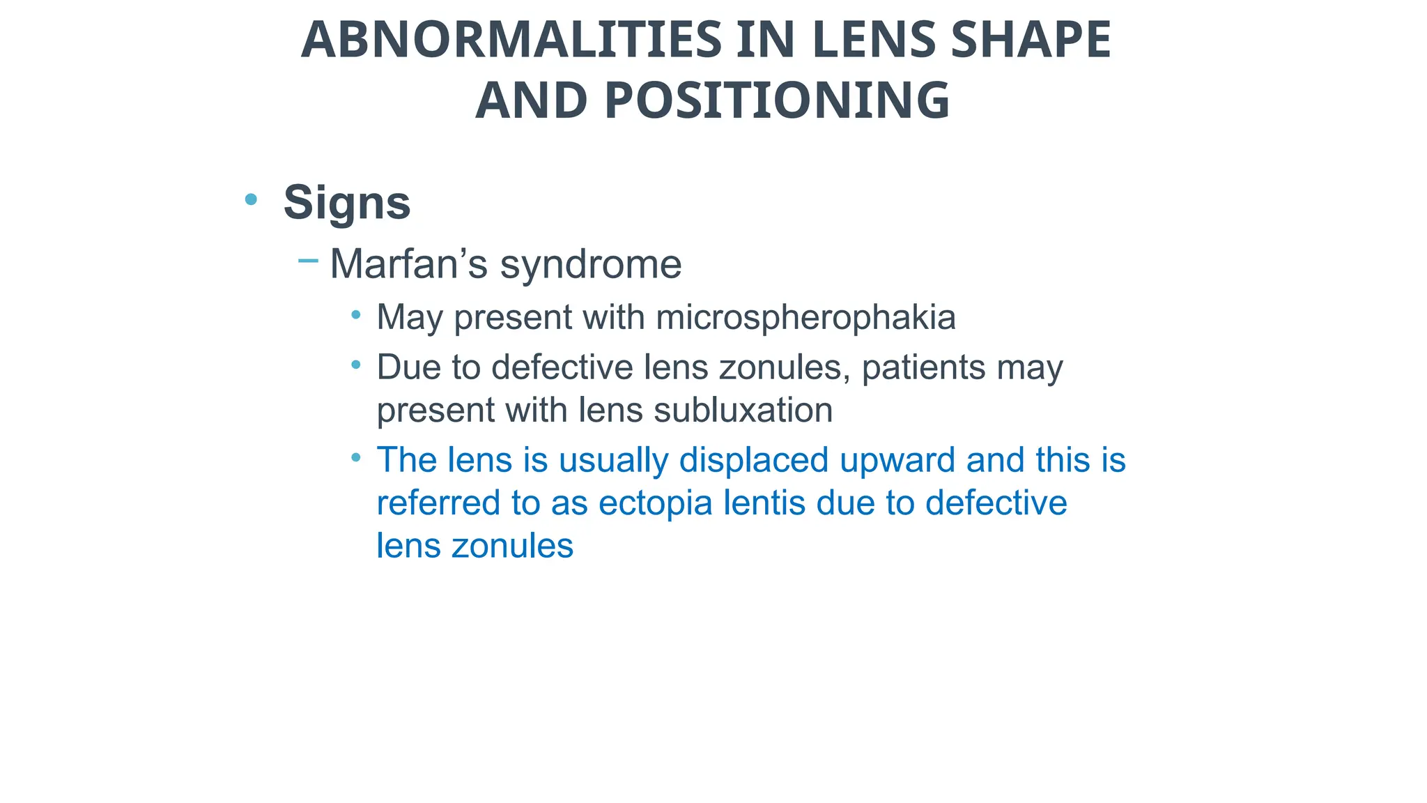 ABNORMALITIES IN LENS SHAPE
AND POSITIONING
• Signs
− Marfan’s syndrome
• May present with microspherophakia
• Due to defective lens zonules, patients may
present with lens subluxation
• The lens is usually displaced upward and this is
referred to as ectopia lentis due to defective
lens zonules
 