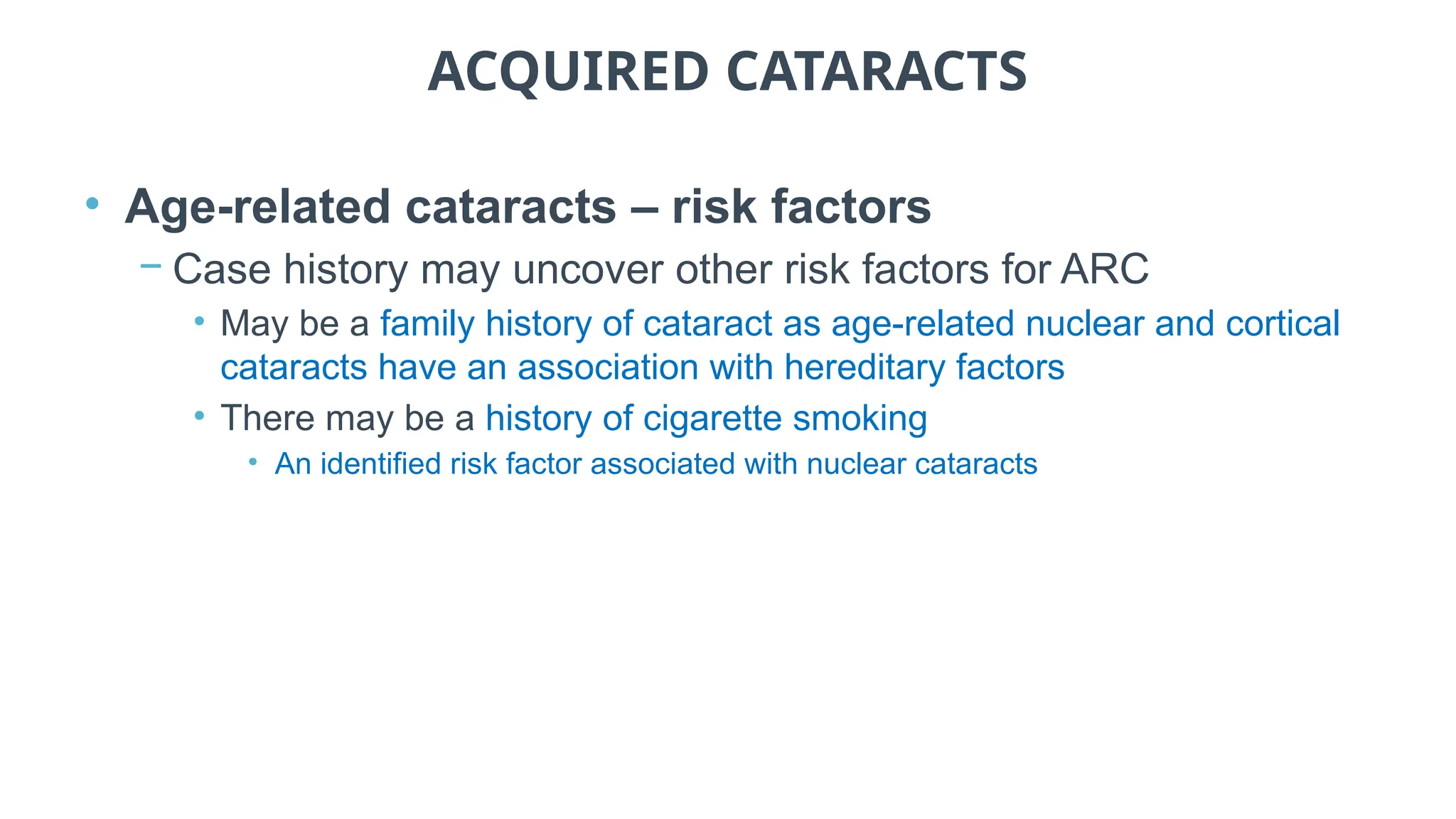 ACQUIRED CATARACTS
• Age-related cataracts – risk factors
− Case history may uncover other risk factors for ARC
• May be a family history of cataract as age-related nuclear and cortical
cataracts have an association with hereditary factors
• There may be a history of cigarette smoking
• An identified risk factor associated with nuclear cataracts
 
