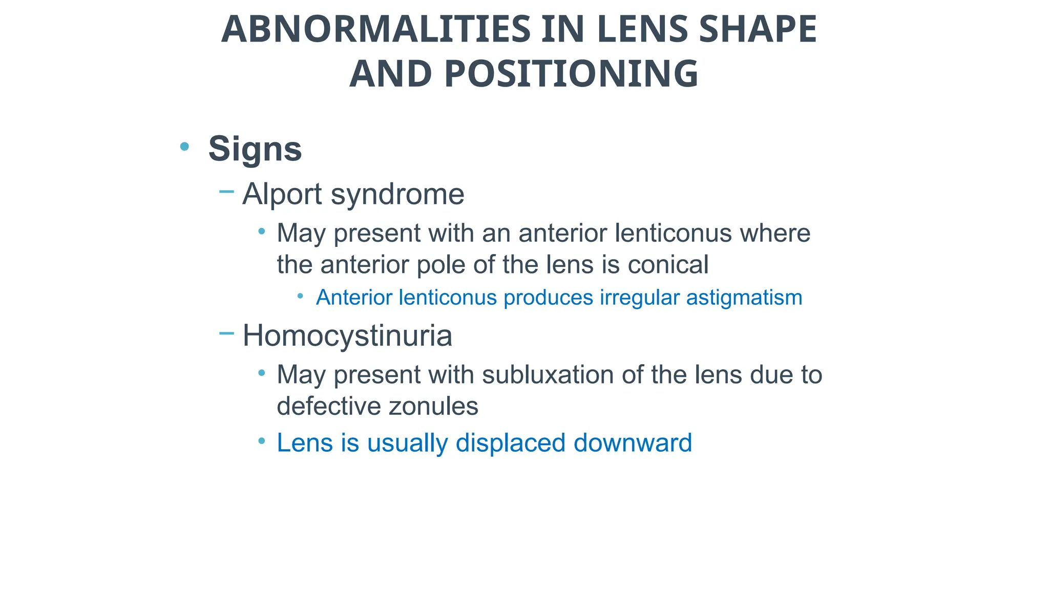 ABNORMALITIES IN LENS SHAPE
AND POSITIONING
• Signs
− Alport syndrome
• May present with an anterior lenticonus where
the anterior pole of the lens is conical
• Anterior lenticonus produces irregular astigmatism
− Homocystinuria
• May present with subluxation of the lens due to
defective zonules
• Lens is usually displaced downward
 