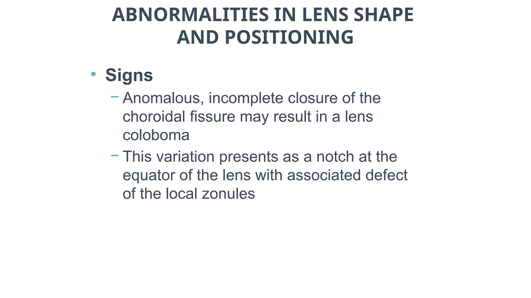 ABNORMALITIES IN LENS SHAPE
AND POSITIONING
• Signs
− Anomalous, incomplete closure of the
choroidal fissure may result in a lens
coloboma
− This variation presents as a notch at the
equator of the lens with associated defect
of the local zonules
 