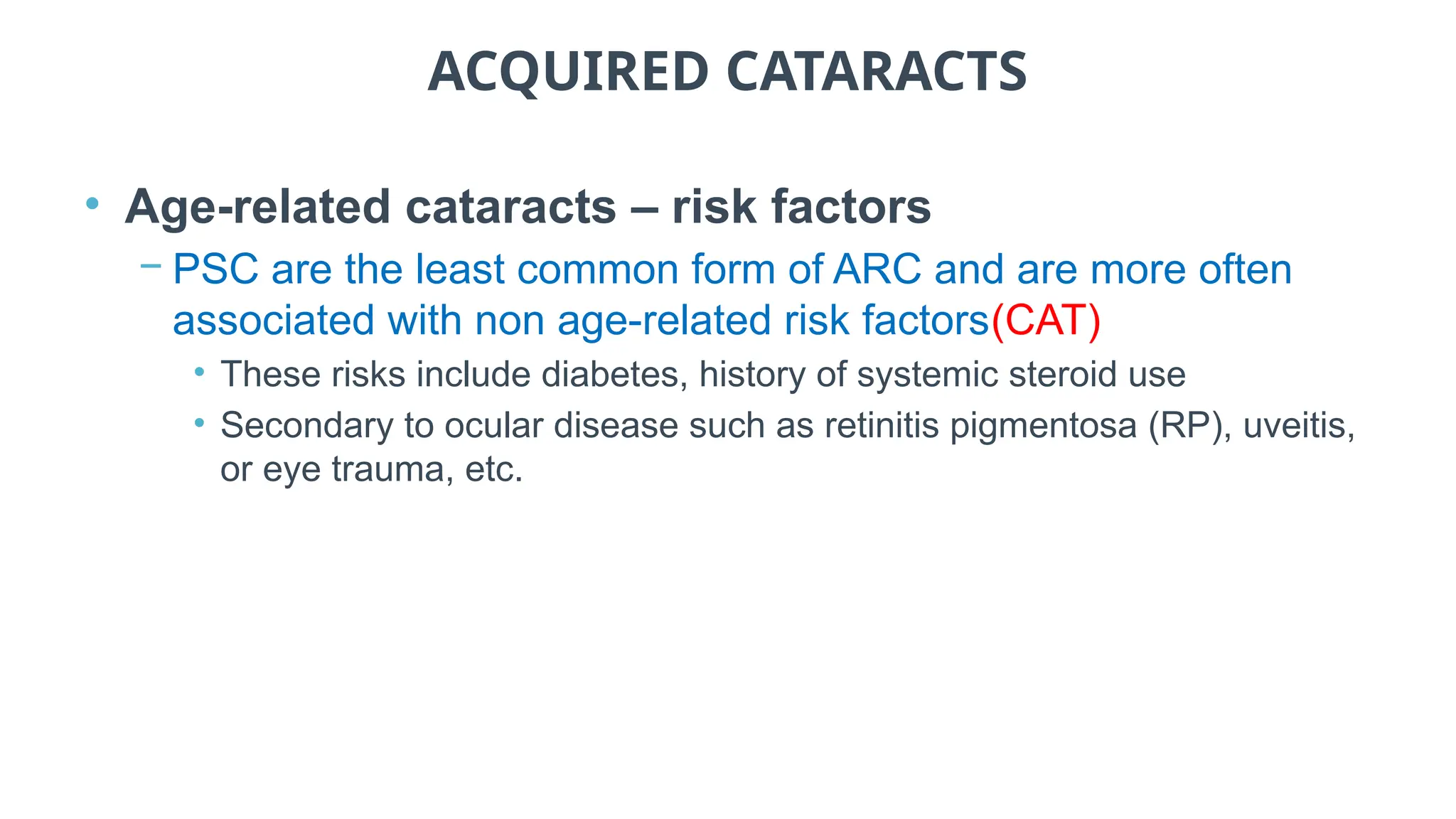 ACQUIRED CATARACTS
• Age-related cataracts – risk factors
− PSC are the least common form of ARC and are more often
associated with non age-related risk factors(CAT)
• These risks include diabetes, history of systemic steroid use
• Secondary to ocular disease such as retinitis pigmentosa (RP), uveitis,
or eye trauma, etc.
 