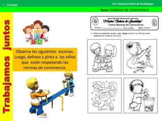 I.E.P «Nuestra Señora de Guadalupe»I - Unidad:
Tema: NORMAS DE CONVIVENCA
Observa las siguientes escenas.
Luego, delinea y pinta a los niños
que están respetando las
normas de convivencia.
 