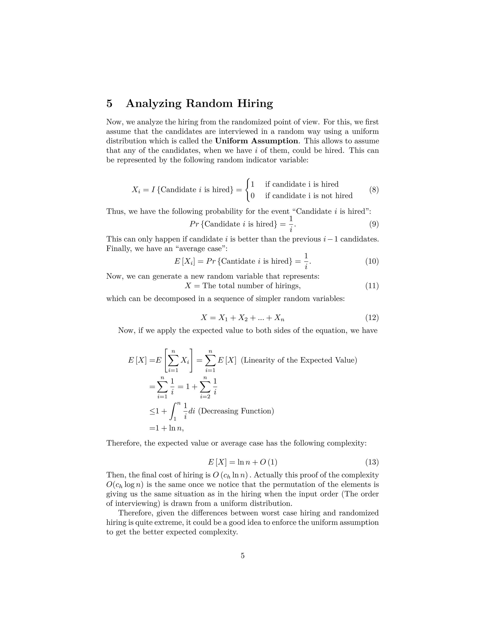 5 Analyzing Random Hiring
Now, we analyze the hiring from the randomized point of view. For this, we ﬁrst
assume that the candidates are interviewed in a random way using a uniform
distribution which is called the Uniform Assumption. This allows to assume
that any of the candidates, when we have i of them, could be hired. This can
be represented by the following random indicator variable:
Xi = I {Candidate i is hired} =
1 if candidate i is hired
0 if candidate i is not hired
(8)
Thus, we have the following probability for the event “Candidate i is hired”:
Pr {Candidate i is hired} =
1
i
. (9)
This can only happen if candidate i is better than the previous i−1 candidates.
Finally, we have an “average case”:
E [Xi] = Pr {Cantidate i is hired} =
1
i
. (10)
Now, we can generate a new random variable that represents:
X = The total number of hirings, (11)
which can be decomposed in a sequence of simpler random variables:
X = X1 + X2 + ... + Xn (12)
Now, if we apply the expected value to both sides of the equation, we have
E [X] =E
n
i=1
Xi =
n
i=1
E [X] (Linearity of the Expected Value)
=
n
i=1
1
i
= 1 +
n
i=2
1
i
≤1 +
ˆ n
1
1
i
di (Decreasing Function)
=1 + ln n,
Therefore, the expected value or average case has the following complexity:
E [X] = ln n + O (1) (13)
Then, the ﬁnal cost of hiring is O (ch ln n) . Actually this proof of the complexity
O(ch log n) is the same once we notice that the permutation of the elements is
giving us the same situation as in the hiring when the input order (The order
of interviewing) is drawn from a uniform distribution.
Therefore, given the diﬀerences between worst case hiring and randomized
hiring is quite extreme, it could be a good idea to enforce the uniform assumption
to get the better expected complexity.
5
 