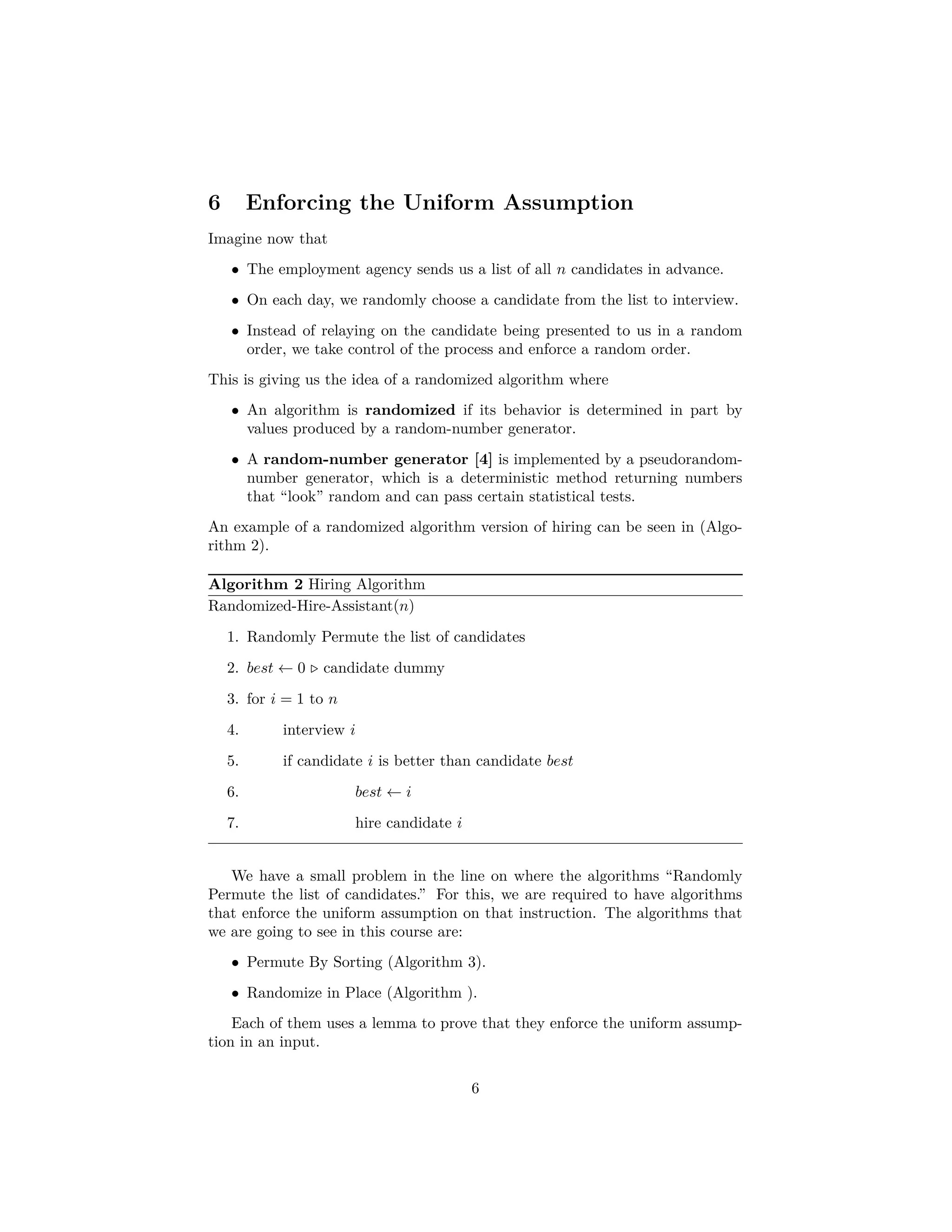 6 Enforcing the Uniform Assumption
Imagine now that
• The employment agency sends us a list of all n candidates in advance.
• On each day, we randomly choose a candidate from the list to interview.
• Instead of relaying on the candidate being presented to us in a random
order, we take control of the process and enforce a random order.
This is giving us the idea of a randomized algorithm where
• An algorithm is randomized if its behavior is determined in part by
values produced by a random-number generator.
• A random-number generator [4] is implemented by a pseudorandom-
number generator, which is a deterministic method returning numbers
that “look” random and can pass certain statistical tests.
An example of a randomized algorithm version of hiring can be seen in (Algo-
rithm 2).
Algorithm 2 Hiring Algorithm
Randomized-Hire-Assistant(n)
1. Randomly Permute the list of candidates
2. best ← 0 candidate dummy
3. for i = 1 to n
4. interview i
5. if candidate i is better than candidate best
6. best ← i
7. hire candidate i
We have a small problem in the line on where the algorithms “Randomly
Permute the list of candidates.” For this, we are required to have algorithms
that enforce the uniform assumption on that instruction. The algorithms that
we are going to see in this course are:
• Permute By Sorting (Algorithm 3).
• Randomize in Place (Algorithm ).
Each of them uses a lemma to prove that they enforce the uniform assump-
tion in an input.
6
 