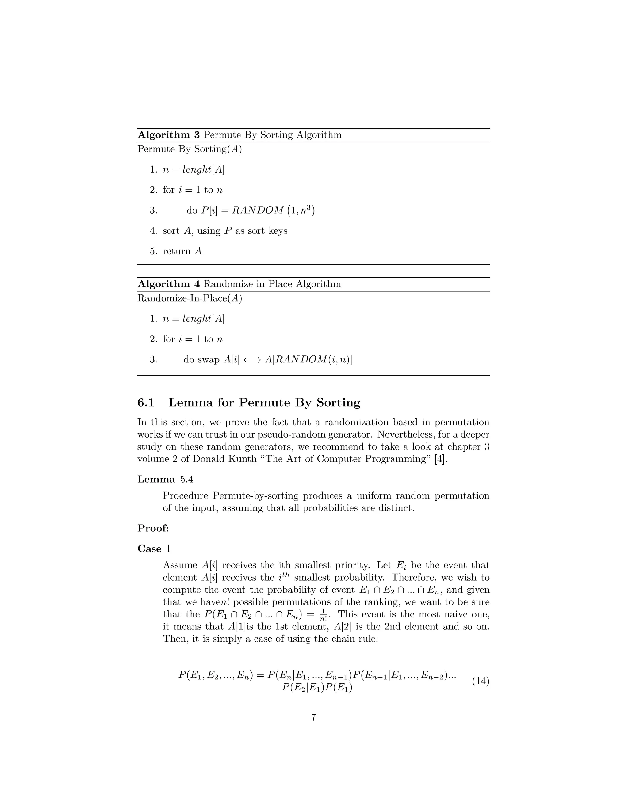 Algorithm 3 Permute By Sorting Algorithm
Permute-By-Sorting(A)
1. n = lenght[A]
2. for i = 1 to n
3. do P[i] = RANDOM 1, n3
4. sort A, using P as sort keys
5. return A
Algorithm 4 Randomize in Place Algorithm
Randomize-In-Place(A)
1. n = lenght[A]
2. for i = 1 to n
3. do swap A[i] ←→ A[RANDOM(i, n)]
6.1 Lemma for Permute By Sorting
In this section, we prove the fact that a randomization based in permutation
works if we can trust in our pseudo-random generator. Nevertheless, for a deeper
study on these random generators, we recommend to take a look at chapter 3
volume 2 of Donald Kunth “The Art of Computer Programming” [4].
Lemma 5.4
Procedure Permute-by-sorting produces a uniform random permutation
of the input, assuming that all probabilities are distinct.
Proof:
Case I
Assume A[i] receives the ith smallest priority. Let Ei be the event that
element A[i] receives the ith
smallest probability. Therefore, we wish to
compute the event the probability of event E1 ∩ E2 ∩ ... ∩ En, and given
that we haven! possible permutations of the ranking, we want to be sure
that the P(E1 ∩ E2 ∩ ... ∩ En) = 1
n! . This event is the most naive one,
it means that A[1]is the 1st element, A[2] is the 2nd element and so on.
Then, it is simply a case of using the chain rule:
P(E1, E2, ..., En) = P(En|E1, ..., En−1)P(En−1|E1, ..., En−2)...
P(E2|E1)P(E1)
(14)
7
 