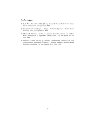 References
[1] R.B. Ash. Basic Probability Theory. Dover Books on Mathematics Series.
Dover Publications, Incorporated, 2012.
[2] George Casella and Roger L. Berger. Statistical Inference. Paciﬁc Grove:
Duxbury Press, second edition, 2002.
[3] Thomas H. Cormen, Charles E. Leiserson, Ronald L. Rivest, and Cliﬀord
Stein. Introduction to Algorithms, Third Edition. The MIT Press, 3rd edi-
tion, 2009.
[4] Donald E. Knuth. The Art of Computer Programming, Volume 2 (3rd Ed.):
Seminumerical Algorithms - Chapter 3 - Random Numbers. Addison-Wesley
Longman Publishing Co., Inc., Boston, MA, USA, 1997.
10
 