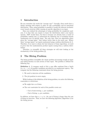 1 Introduction
Do you remember the words the “average case”? Actually, these words have a
deeper meaning with respect to what we call a probability and its associated
distribution. Thus, using probability is possible to model the inherent stochastic
event branch structure while running an speciﬁc algorithm in an input.
Once you realized the advantages of using probability for complexity anal-
ysis, it is clear that you require to know the distribution where your inputs
operate. Oh!!! Looks fancy, far from it because you already have a course of
probability making easy to understand the following way of modeling branch
randomness over an speciﬁc input. Not only that, there are algorithms where
given the “average input,” they behave better than in the worst case. Where
these “average inputs” are inputs randomized using a uniform distribution [2, 1].
Therefore, if we want to obtain the best behavior of those algorithms, we need
to prove that the randomization produce inputs coming from a uniform distri-
bution.
Therefore, to exemplify all these strategies we will start looking at the
stochasticity of the hiring problem [3].
2 The Hiring Problem
The hiring problem exempliﬁes the classic problem of scanning trough an input
and taking decision on each section of that input. The problem is deﬁned the
following way.
Deﬁnition 1. A company needs to hire a new oﬃce assistant from a batch
{x1, x2, ..., xn} of possible candidates provided by an employment agency. The
company has the following constraints about the hiring process:
1. We need to interview all the candidates.
2. The job position is never empty.
While looking at this deﬁnition of the hiring problem, we notice the following
constraints or restrictions:
• We might hire m of them.
• The cost constraints for each of the possible events are:
– Cost of interviewing: ci per candidate.
– Cost of hiring: ch per candidate.
In addition, we have that ch > ci i.e. the cost of hiring is larger than the cost
of doing an interview. Thus, we have the following algorithm (Algorithm 1) for
the hiring process.
2
 