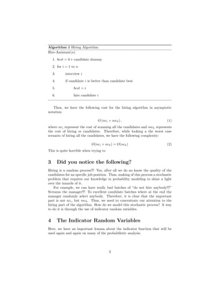 Algorithm 1 Hiring Algorithm
Hire-Assistant(n)
1. best = 0 candidate dummy
2. for i = 1 to n
3. interview i
4. if candidate i is better than candidate best
5. best = i
6. hire candidate i
Then, we have the following cost for the hiring algorithm in asymptotic
notation:
O (nci + mch) , (1)
where nci represent the cost of scanning all the candidates and mch represents
the cost of hiring m candidates. Therefore, while looking a the worst case
scenario of hiring all the candidates, we have the following complexity:
O(nci + nch) = O(nch) (2)
This is quite horrible when trying to
3 Did you notice the following?
Hiring is a random process!!! Yes, after all we do no know the quality of the
candidates for an speciﬁc job position. Thus, making of this process a stochastic
problem that requires our knowledge in probability modeling to shine a light
over the innards of it.
For example, we can have really bad batches of “do not hire anybody!!!”
Screams the manager!!! To excellent candidate batches where at the end the
manager randomly select anybody. Therefore, it is clear that the important
part is not nci, but mch. Thus, we need to concentrate our attention to the
hiring part of the algorithm. How do we model this stochastic process? A way
to do it is through the use of indicator random variables.
4 The Indicator Random Variables
Here, we have an important lemma about the indicator function that will be
used again and again on many of the probabilistic analysis.
3
 
