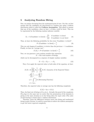 5 Analyzing Random Hiring
Now, we analyze the hiring from the randomized point of view. For this, we ﬁrst
assume that the candidates are interviewed in a random way using a uniform
distribution which is called the Uniform Assumption. This allows to assume
that any of the candidates, when we have i of them, could be hired. This can
be represented by the following random indicator variable:
Xi = I {Candidate i is hired} =
1 if candidate i is hired
0 if candidate i is not hired
(8)
Thus, we have the following probability for the event “Candidate i is hired”:
Pr {Candidate i is hired} =
1
i
. (9)
This can only happen if candidate i is better than the previous i−1 candidates.
Finally, we have an “average case”:
E [Xi] = Pr {Cantidate i is hired} =
1
i
. (10)
Now, we can generate a new random variable that represents:
X = The total number of hirings, (11)
which can be decomposed in a sequence of simpler random variables:
X = X1 + X2 + ... + Xn (12)
Now, if we apply the expected value to both sides of the equation, we have
E [X] =E
n
i=1
Xi =
n
i=1
E [X] (Linearity of the Expected Value)
=
n
i=1
1
i
= 1 +
n
i=2
1
i
≤1 +
ˆ n
1
1
i
di (Decreasing Function)
=1 + ln n,
Therefore, the expected value or average case has the following complexity:
E [X] = ln n + O (1) (13)
Then, the ﬁnal cost of hiring is O (ch ln n) . Actually this proof of the complexity
O(ch log n) is the same once we notice that the permutation of the elements is
giving us the same situation as in the hiring when the input order (The order
of interviewing) is drawn from a uniform distribution.
Therefore, given the diﬀerences between worst case hiring and randomized
hiring is quite extreme, it could be a good idea to enforce the uniform assumption
to get the better expected complexity.
5
 