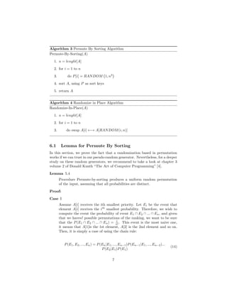 Algorithm 3 Permute By Sorting Algorithm
Permute-By-Sorting(A)
1. n = lenght[A]
2. for i = 1 to n
3. do P[i] = RANDOM 1, n3
4. sort A, using P as sort keys
5. return A
Algorithm 4 Randomize in Place Algorithm
Randomize-In-Place(A)
1. n = lenght[A]
2. for i = 1 to n
3. do swap A[i] ←→ A[RANDOM(i, n)]
6.1 Lemma for Permute By Sorting
In this section, we prove the fact that a randomization based in permutation
works if we can trust in our pseudo-random generator. Nevertheless, for a deeper
study on these random generators, we recommend to take a look at chapter 3
volume 2 of Donald Kunth “The Art of Computer Programming” [4].
Lemma 5.4
Procedure Permute-by-sorting produces a uniform random permutation
of the input, assuming that all probabilities are distinct.
Proof:
Case I
Assume A[i] receives the ith smallest priority. Let Ei be the event that
element A[i] receives the ith
smallest probability. Therefore, we wish to
compute the event the probability of event E1 ∩ E2 ∩ ... ∩ En, and given
that we haven! possible permutations of the ranking, we want to be sure
that the P(E1 ∩ E2 ∩ ... ∩ En) = 1
n! . This event is the most naive one,
it means that A[1]is the 1st element, A[2] is the 2nd element and so on.
Then, it is simply a case of using the chain rule:
P(E1, E2, ..., En) = P(En|E1, ..., En−1)P(En−1|E1, ..., En−2)...
P(E2|E1)P(E1)
(14)
7
 