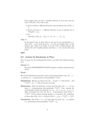 First imagine that you have n possible positions at your array and you
need to ﬁll them. Now look at this:
• At E1 you have n diﬀerent elements to put at position one or P(E1) =
1
n .
• At E2 you have n − 1 diﬀerent elements to put at position two or
P(E2|E1) = 1
n−1 .
• etc.
Therefore, P(E1, E, ..., En) = 1 × 1
2 × 1
3 × ... × 1
n = 1
n! .
Case II
In the general case, we have that we can use for any permutation σ =
σ(1), σ(2), ..., σ(n) of the set {1, 2, ..., n}. Let us to assign rank ri to the
element A[i]. Then, if we deﬁne Ei as the event in which element A[i]
receives the σ(i)th
smallest priority such that ri = σ(i), we have the same
proof.
QED
6.2 Lemma for Randomize in Place
Now, we prove the the randomization in place can enforce the uniform assump-
tion.
Lemma 5.5
Procedure RANDOMIZE-IN-PLACE computes a uniform random permu-
tation.
Proof:
We use the following loop invariant, before entering lines 2-3 the array A[1, ..., i−
1] contains a (i − 1)-permutation with probability (n−i+1)!
n! .
Initialization. We have an empty array A[1, ..., 0] and i = 1, then P(A[1, ..., 0]) =
(n−i+1)!
n! = n!
n! = 1. This is because of vacuity.
Maintenance. Then, by induction, we have that the array A[1, ..., i − 1] con-
tains (i − 1)-permutation with probability (n−i+1)!
n! . Now, consider the
i-permutation contain the elements x1, x2, ..., xi = x1, x2, .., xi−1 ◦ xi.
Then, E1denotes the event for the (i − 1)-permutation with P(E1) =
(n−i+1)!
n! , and E2 denotes putting element xi at position A[i]. Therefore,
we have that P(E2 ∩ E1) = P(E2|E1)P(E1) = 1
n−i+1 × (n−i+1)!
n! = (n−i)!
n! .
Termination. Now with i = n + 1 we have that the array A[1, ..., n] contains
a n−permutation with probability (n−n+1)!
n! = 1
n! .
8
 