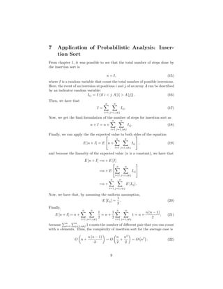 7 Application of Probabilistic Analysis: Inser-
tion Sort
From chapter 1, it was possible to see that the total number of steps done by
the insertion sort is
n + I, (15)
where I is a random variable that count the total number of possible inversions.
Here, the event of an inversion at positions i and j of an array A can be described
by an indicator random variable:
Iij = I {if i < j A [i] > A [j]} . (16)
Then, we have that
I =
n
i=1
n
j=1,i=j
Iij. (17)
Now, we get the ﬁnal formulation of the number of steps for insertion sort as
n + I = n +
n
i=1
n
j=1,i=j
Iij. (18)
Finally, we can apply the the expected value to both sides of the equation
E [n + I] = E

n +
n
i=1
n
j=1,i=j
Iij

 , (19)
and because the linearity of the expected value (n is a constant), we have that
E [n + I] =n + E [I]
=n + E


n
i=1
n
j=1,i=j
Iij


=n +
n
i=1
n
j=1,i=j
E [Iij] .
Now, we have that, by assuming the uniform assumption,
E [Iij] =
1
2
. (20)
Finally,
E [n + I] = n +
n
i=1
n
j=1,i=j
1
2
= n +
1
2
n
i=1
n
j=1,i=j
1 = n +
n (n − 1)
2
, (21)
because
n
i=1
n
j=1,i=j 1 counts the number of diﬀerent pair that you can count
with n elements. Thus, the complexity of insertion sort for the average case is
O n +
n (n − 1)
2
= O
n
2
+
n2
2
= O n2
. (22)
9
 