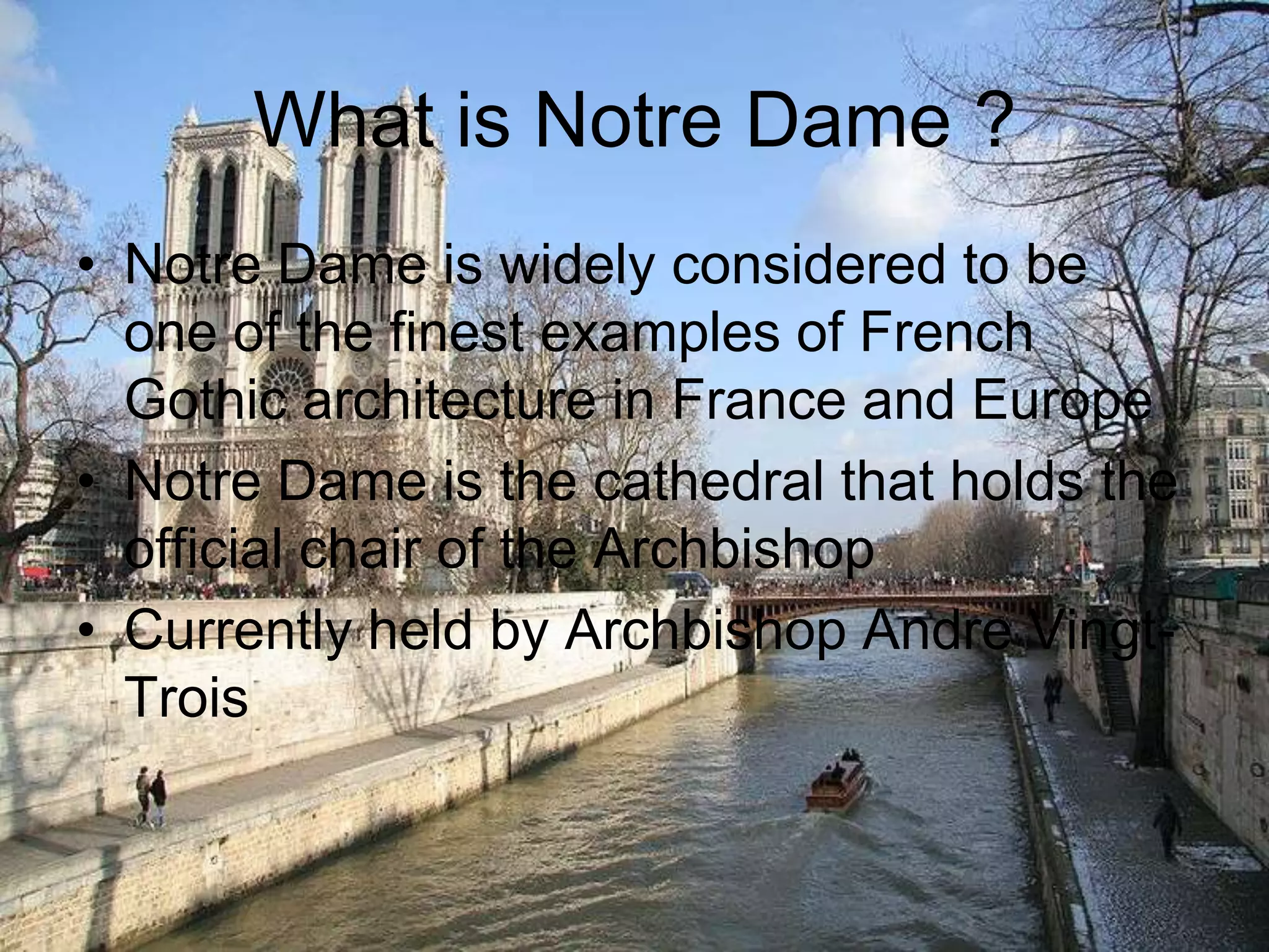 What is Notre Dame ?Notre Dame is widely considered to be one of the finest examples of French Gothic architecture in France and EuropeNotre Dame is the cathedral that holds the official chair of the ArchbishopCurrently held by Archbishop Andre Vingt-Trois