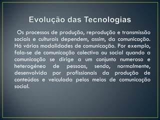 Os processos de produção, reprodução e transmissão sociais e culturais dependem, assim, da comunicação. Há várias modalidades de comunicação. Por exemplo, fala-se de comunicação colectiva ou social quando a comunicação se dirige a um conjunto numeroso e heterogéneo de pessoas, sendo, normalmente, desenvolvida por profissionais da produção de conteúdos e veiculada pelos meios de comunicação social. 
