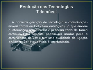 A primeira geração de tecnologia e comunicações móveis foram em1942.São analógicos, já que enviam a informação sobre ondas cuja forma varia de forma contínua. Estes somente podem ser usados para a comunicação de voz e têm uma qualidade de ligação altamente variável devido à interferência. 